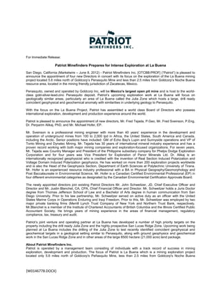 For Immediate Release:

                    Patriot Minefinders Prepares for Intense Exploration at La Buena
San Diego, California (Marketwire – June 8, 2012) - Patriot Minefinders Inc. [OTCBB:PROF] (“Patriot”) is pleased to
announce the appointment of four new Directors in concert with its focus on the exploration of the La Buena mining
project located 5.6 miles north of Goldcorp’s Penasquito Mine and less than 2.5 miles from Goldcorp’s Noche Buena
resource area, located in the mining friendly jurisdiction of Zacatecas, Mexico.

Penasquito, owned and operated by Goldcorp Inc, will be Mexico's largest open pit mine and is host to the world-
class gold-silver-lead-zinc Penasquito deposit. Patriot’s upcoming exploration work at La Buena will focus on
geologically similar areas, particularly an area of La Buena called the Julia Zone which hosts a large, drill ready
coincident geophysical and geochemical anomaly with similarities in underlying geology to Penasquito.

With the focus on the La Buena Project, Patriot has assembled a world class Board of Directors who possess
international exploration, development and production experience around the world.

Patriot is pleased to announce the appointment of new directors, Mr. Fred Tejada, P.Geo, Mr. Fred Sveinson, P.Eng,
Dr. Perparim Alikaj, PhD, and Mr. Michael Hofer, EP.

Mr. Sveinson is a professional mining engineer with more than 40 years’ experience in the development and
operation of underground mines from 100 to 2,000 tpd in Africa, the United States, South America and Canada,
including the Arctic. Senior positions have included: GM of Echo Bay's Lupin and Sunnyside operations and VP of
Tonto Mining and Dynatec Mining. Mr. Tejada has 30 years of international mineral industry experience and has a
proven record working with both major mining companies and exploration-focused organizations. For seven years,
Mr. Tejada was Country Manager and President of the Philippine subsidiary company for Phelps Dodge Exploration
Corporation and for four years was Vice President for Exploration of Panor Minerals Ltd. Dr. Alikaj is an
internationally recognized geophysicist who is credited with the invention of Real Section Induced Polarization and
Voltage Domain Induced Polarization geophysics. He has worked on more than 200 exploration projects worldwide
and is also the Head of the Geophysics Section, Department of Earth Sciences at Polytechnic University of Tirana.
Mr. Hofer is an experienced resource industry professional with a BA in Physical Geography/Geomorphology and
Post Baccalaureate in Environmental Science. Mr. Hofer is a Canadian Certified Environmental Professional (EP) in
four different environmental categories as designated by the Canadian Environmental Certification Approvals Board.

The newly appointed directors join existing Patriot Directors Mr. John Schweitzer, JD, Chief Executive Officer and
Director and Mr. Justin Blanchet, CA, CPA, Chief Financial Officer and Director. Mr. Schweitzer holds a Juris Doctor
degree from Thomas Jefferson School of Law and a Bachelor of Arts degree in human communication from San
Diego University. Prior to his law partnership, Mr. Schweitzer served on active duty as an officer with the United
States Marine Corps in Operations Enduring and Iraqi Freedom. Prior to this, Mr. Schweitzer was employed by two
major private banking firms (Merrill Lynch Trust Company of New York and Northern Trust Bank, respectively.
Mr.Blanchet is a member of the Institute of Chartered Accountants of British Columbia and the Illinois Certified Public
Accountant Society. He brings years of mining experience in the areas of financial management, regulatory
compliance, tax, treasury and audit.

Patriot’s joint venture and operating partner at La Buena has developed a number of high priority targets on the
property including the drill ready Julia Zone and the highly prospective San Lucas Ridge Zone. Upcoming work being
planned at La Buena includes the drilling of the Julia Zone to test recently identified coincident geophysical and
geochemical targets in a geological setting similar to Penasquito, along with ground geophysics and geochemical
work in the San Lucas Ridge Zone and in other areas of the large 8500 hectare (21,000 acre) land package.

About Patriot Minefinders Inc.
Patriot is operated by a management team consisting of individuals with a track record of success in mining
exploration, development and production. The focus of Patriot is La Buena which is a mining exploration project
located only 5.6 miles north of Goldcorp's Peñasquito Mine, less than 2.5 miles from Goldcorp's Noche Buena



{W0146778.DOCX} 
 