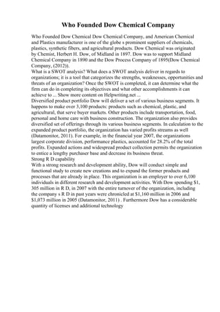 Who Founded Dow Chemical Company
Who Founded Dow Chemical Dow Chemical Company, and American Chemical
and Plastics manufacturer is one of the globe s prominent suppliers of chemicals,
plastics, synthetic fibers, and agricultural products. Dow Chemical was originated
by Chemist, Herbert H. Dow, of Midland in 1897. Dow was to support Midland
Chemical Company in 1890 and the Dow Process Company of 1895(Dow Chemical
Company, (2012)).
What is a SWOT analysis? What does a SWOT analysis deliver in regards to
organizations; it is a tool that categorizes the strengths, weaknesses, opportunities and
threats of an organization? Once the SWOT is completed, it can determine what the
firm can do in completing its objectives and what other accomplishments it can
achieve to ... Show more content on Helpwriting.net ...
Diversified product portfolio Dow will deliver a set of various business segments. It
happens to make over 3,100 products: products such as chemical, plastic, and
agricultural, that serve buyer markets. Other products include transportation, food,
personal and home care with business construction. The organization also provides
diversified set of offerings through its various business segments. In calculation to the
expanded product portfolio, the organization has varied profits streams as well
(Datamonitor, 2011). For example, in the financial year 2007, the organizations
largest corporate division, performance plastics, accounted for 28.2% of the total
profits. Expanded actions and widespread product collection permits the organization
to entice a lengthy purchaser base and decrease its business threat.
Strong R D capability
With a strong research and development ability, Dow will conduct simple and
functional study to create new creations and to expand the former products and
processes that are already in place. This organization is an employer to over 6,100
individuals in different research and development activities. With Dow spending $1,
305 million in R D, in 2007 with the entire turnover of the organization, including
the company s R D in past years were chronicled at $1,160 million in 2006 and
$1,073 million in 2005 (Datamonitor, 2011) . Furthermore Dow has a considerable
quantity of licenses and additional technology
 
