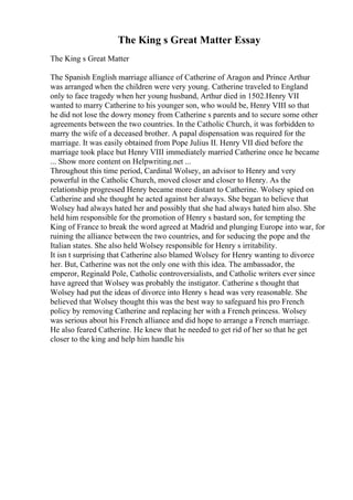 The King s Great Matter Essay
The King s Great Matter
The Spanish English marriage alliance of Catherine of Aragon and Prince Arthur
was arranged when the children were very young. Catherine traveled to England
only to face tragedy when her young husband, Arthur died in 1502.Henry VII
wanted to marry Catherine to his younger son, who would be, Henry VIII so that
he did not lose the dowry money from Catherine s parents and to secure some other
agreements between the two countries. In the Catholic Church, it was forbidden to
marry the wife of a deceased brother. A papal dispensation was required for the
marriage. It was easily obtained from Pope Julius II. Henry VII died before the
marriage took place but Henry VIII immediately married Catherine once he became
... Show more content on Helpwriting.net ...
Throughout this time period, Cardinal Wolsey, an advisor to Henry and very
powerful in the Catholic Church, moved closer and closer to Henry. As the
relationship progressed Henry became more distant to Catherine. Wolsey spied on
Catherine and she thought he acted against her always. She began to believe that
Wolsey had always hated her and possibly that she had always hated him also. She
held him responsible for the promotion of Henry s bastard son, for tempting the
King of France to break the word agreed at Madrid and plunging Europe into war, for
ruining the alliance between the two countries, and for seducing the pope and the
Italian states. She also held Wolsey responsible for Henry s irritability.
It isn t surprising that Catherine also blamed Wolsey for Henry wanting to divorce
her. But, Catherine was not the only one with this idea. The ambassador, the
emperor, Reginald Pole, Catholic controversialists, and Catholic writers ever since
have agreed that Wolsey was probably the instigator. Catherine s thought that
Wolsey had put the ideas of divorce into Henry s head was very reasonable. She
believed that Wolsey thought this was the best way to safeguard his pro French
policy by removing Catherine and replacing her with a French princess. Wolsey
was serious about his French alliance and did hope to arrange a French marriage.
He also feared Catherine. He knew that he needed to get rid of her so that he get
closer to the king and help him handle his
 