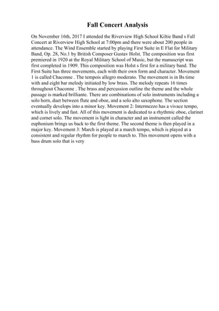 Fall Concert Analysis
On November 16th, 2017 I attended the Riverview High School Kiltie Band s Fall
Concert at Riverview High School at 7:00pm and there were about 200 people in
attendance. The Wind Ensemble started by playing First Suite in E Flat for Military
Band, Op. 28, No.1 by British Composer Gustav Holst. The composition was first
premiered in 1920 at the Royal Military School of Music, but the manuscript was
first completed in 1909. This composition was Holst s first for a military band. The
First Suite has three movements, each with their own form and character. Movement
1 is called Chaconne . The tempois allegro moderato. The movement is in Вѕ time
with and eight bar melody initiated by low brass. The melody repeats 16 times
throughout Chaconne . The brass and percussion outline the theme and the whole
passage is marked brilliante. There are combinations of solo instruments including a
solo horn, duet between flute and oboe, and a solo alto saxophone. The section
eventually develops into a minor key. Movement 2: Intermezzo has a vivace tempo,
which is lively and fast. All of this movement is dedicated to a rhythmic oboe, clarinet
and cornet solo. The movement is light in character and an instrument called the
euphonium brings us back to the first theme. The second theme is then played in a
major key. Movement 3: March is played at a march tempo, which is played at a
consistent and regular rhythm for people to march to. This movement opens with a
bass drum solo that is very
 