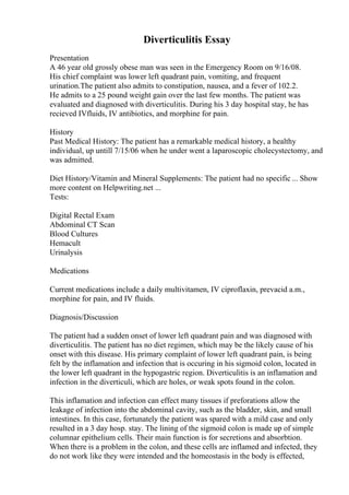 Diverticulitis Essay
Presentation
A 46 year old grossly obese man was seen in the Emergency Room on 9/16/08.
His chief complaint was lower left quadrant pain, vomiting, and frequent
urination.The patient also admits to constipation, nausea, and a fever of 102.2.
He admits to a 25 pound weight gain over the last few months. The patient was
evaluated and diagnosed with diverticulitis. During his 3 day hospital stay, he has
recieved IVfluids, IV antibiotics, and morphine for pain.
History
Past Medical History: The patient has a remarkable medical history, a healthy
individual, up untill 7/15/06 when he under went a laparoscopic cholecystectomy, and
was admitted.
Diet History/Vitamin and Mineral Supplements: The patient had no specific ... Show
more content on Helpwriting.net ...
Tests:
Digital Rectal Exam
Abdominal CT Scan
Blood Cultures
Hemacult
Urinalysis
Medications
Current medications include a daily multivitamen, IV ciproflaxin, prevacid a.m.,
morphine for pain, and IV fluids.
Diagnosis/Discussion
The patient had a sudden onset of lower left quadrant pain and was diagnosed with
diverticulitis. The patient has no diet regimen, which may be the likely cause of his
onset with this disease. His primary complaint of lower left quadrant pain, is being
felt by the inflamation and infection that is occuring in his sigmoid colon, located in
the lower left quadrant in the hypogastric region. Diverticulitis is an inflamation and
infection in the diverticuli, which are holes, or weak spots found in the colon.
This inflamation and infection can effect many tissues if preforations allow the
leakage of infection into the abdominal cavity, such as the bladder, skin, and small
intestines. In this case, fortunately the patient was spared with a mild case and only
resulted in a 3 day hosp. stay. The lining of the sigmoid colon is made up of simple
columnar epithelium cells. Their main function is for secretions and absorbtion.
When there is a problem in the colon, and these cells are inflamed and infected, they
do not work like they were intended and the homeostasis in the body is effected,
 