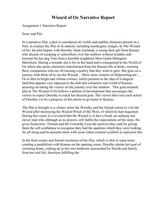 Wizard of Oz Narrative Report
Assignment 1 Narrative Report
Story and Plot
In a narrative film, a plot is considered all visible and audible elements present in a
film, in essence the film in its entirety including nondiegetic images. In The Wizard
of Oz, the plot begins with Dorothy (Judy Garland), a young farm girl from Kansas
who dreams of escaping to somewhere over the rainbow without troubles and
torment for her dog Toto from a horrible neighbour Miss Gulch (Margaret
Hamilton). During a tornado she is hit on the head and is transported to the World of
Oz where she meets characters transformed from her Kansas life at home, meeting
three companions who are all missing a quality that they wish to gain. She goes on a
journey with them all to see the Wizard ... Show more content on Helpwriting.net ...
Oz is shot in bright and vibrant colours, which pertains to the idea of a magical
land that appears very opposed to the dull and colourless real world of Kansas,
assisting on taking the viewer on the journey over the rainbow . This goal oriented
plot in The Wizard of Oz follows a pattern of development that encourages the
viewer to expect Dorothy to reach her desired goal. The viewer then sees each action
of Dorothy s to be a progress of this desire to go home to Kansas.
The film is brought to a climax when the Dorothy and her friends return to visit the
Wizard after destroying the Wicked Witch of the West, of which he had requested.
During this scene it is revealed that the Wizard is in fact a fraud, an ordinary but
clever man who although as no powers, still fulfils the expectations of the story. He
gives Scarecrow, Tinman and the Cowardly Lion the answers they seek by giving
them the self confidence to recognise they had the qualities which they were looking
for all along and he presents them with some token external symbols to represent this.
In the final scenes and formal resolution of the film, which is shot in sepia tones
creating a parallelism with Kansas on the opening scene, Dorothy attains her goal of
returning home, waking up in her own bedroom surrounded by friends and family
from her real life, therefore fulfilling the
 