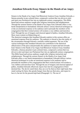 Jonathan Edwards Essay Sinners in the Hands of an Angry
God
Sinners in the Hands of an Angry God Rhetorical Analysis Essay Jonathan Edwards, a
famous preacher in pre colonial times, composed a sermon that was driven to alert
and inject neo Puritanical fear into an eighteenth century congregation. This Bible
based and serious audience sought after religious instruction and enlightenment.
Through the sermon Sinners in the Hands of an Angry God, Edwards offers a very
harsh interpretation to humankind. Edwards utilizes various rhetorical techniques to
evoke an emotional response in his audience and to persuade the members of his
congregation that their wicked actions will awaken a very ruthless and merciless
God. Through the use of imagery and classical appeal of pathos, Jonathan Edwards...
Show more content on Helpwriting.net ...
The rhetorical strategies that Jonathan Edwards exploits in this sermon offers an
emotional response from his audience. The audience is forced to face the reality of
the circumstance through Edward s carefully crafted argument. The use of the
various techniques that Jonathan Edwards uses contributes to the rhetorical
effectiveness of the piece and persuades the audience to repent and turn towards
God. Sinners in the Hands of an Angry God Rhetorical Analysis Essay Jonathan
Edwards, a famous preacher in pre colonial times, composed a sermon that was
driven to alert and inject neo Puritanical fear into an eighteenth century congregation.
This Bible based and serious audience sought after religious instruction and
enlightenment. Through the sermon Sinners in the Hands of an Angry God,
Edwards offers a very harsh interpretation to humankind. Edwards utilizes various
rhetorical techniques to evoke an emotional response in his audience and to
persuade the members of his congregation that their wicked actions will awaken a
very ruthless and merciless God. Through the use of imagery and classical appeal of
pathos, Jonathan Edwards effectively injects fear into his congregation of their
destined fate. The devils watch them; they are ever by them at their right hand; they
stand waiting for them, like greedy hungry lions that see their prey, and expect to
have it, but are for the present kept back (Paragraph 11). The use of
 
