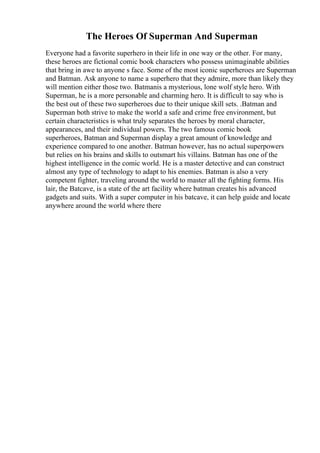 The Heroes Of Superman And Superman
Everyone had a favorite superhero in their life in one way or the other. For many,
these heroes are fictional comic book characters who possess unimaginable abilities
that bring in awe to anyone s face. Some of the most iconic superheroes are Superman
and Batman. Ask anyone to name a superhero that they admire, more than likely they
will mention either those two. Batmanis a mysterious, lone wolf style hero. With
Superman, he is a more personable and charming hero. It is difficult to say who is
the best out of these two superheroes due to their unique skill sets. .Batman and
Superman both strive to make the world a safe and crime free environment, but
certain characteristics is what truly separates the heroes by moral character,
appearances, and their individual powers. The two famous comic book
superheroes, Batman and Superman display a great amount of knowledge and
experience compared to one another. Batman however, has no actual superpowers
but relies on his brains and skills to outsmart his villains. Batman has one of the
highest intelligence in the comic world. He is a master detective and can construct
almost any type of technology to adapt to his enemies. Batman is also a very
competent fighter, traveling around the world to master all the fighting forms. His
lair, the Batcave, is a state of the art facility where batman creates his advanced
gadgets and suits. With a super computer in his batcave, it can help guide and locate
anywhere around the world where there
 