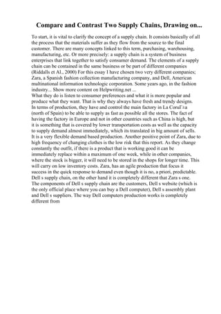 Compare and Contrast Two Supply Chains, Drawing on...
To start, it is vital to clarify the concept of a supply chain. It consists basically of all
the process that the materials suffer as they flow from the source to the final
customer. There are many concepts linked to this term, purchasing, warehousing,
manufacturing, etc. Or more precisely: a supply chain is a system of business
enterprises that link together to satisfy consumer demand. The elements of a supply
chain can be contained in the same business or be part of different companies
(Riddalls et Al., 2000) For this essay I have chosen two very different companies;
Zara, a Spanish fashion collection manufacturing company, and Dell, American
multinational information technologic corporation. Some years ago, in the fashion
industry... Show more content on Helpwriting.net ...
What they do is listen to consumer preferences and what it is more popular and
produce what they want. That is why they always have fresh and trendy designs.
In terms of production, they have and control the main factory in La CoruГ±a
(north of Spain) to be able to supply as fast as possible all the stores. The fact of
having the factory in Europe and not in other countries such as China is high, but
it is something that is covered by lower transportation costs as well as the capacity
to supply demand almost immediately, which its translated in big amount of sells.
It is a very flexible demand based production. Another positive point of Zara, due to
high frequency of changing clothes is the low risk that this report. As they change
constantly the outfit, if there is a product that is working good it can be
immediately replace within a maximum of one week, while in other companies,
where the stock is bigger, it will need to be stored in the shops for longer time. This
will carry on low inventory costs. Zara, has an agile production that focus it
success in the quick response to demand even though it is no, a priori, predictable.
Dell s supply chain, on the other hand it is completely different that Zara s one.
The components of Dell s supply chain are the customers, Dell s website (which is
the only official place where you can buy a Dell computer), Dell s assembly plant
and Dell s suppliers. The way Dell computers production works is completely
different from
 
