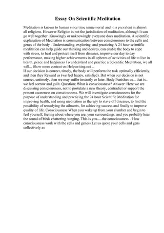 Essay On Scientific Meditation
Meditation is known to human since time immemorial and it is prevalent in almost
all religions. However Religion is not the jurisdiction of meditation, although It can
go well together. Knowingly or unknowingly everyone does meditation. A scientific
explanation of Meditation is communication between consciousness to the cells and
genes of the body . Understanding, exploring, and practicing A 24 hour scientific
meditation can help guide our thinking and desires, can enable the body to cope
with stress, to heal and protect itself from diseases, improve our day to day
performance, making higher achievements in all spheres of activities of life to live in
health, peace and happiness To understand and practice a Scientific Meditation, we all
will... Show more content on Helpwriting.net ...
If our decision is correct, timely, the body will perform the task optimally efficiently,
and then they Reward us (we feel happy, satisfied). But when our decision is not
correct, untimely, then we may suffer instantly or later. Body Punishes us... that is..
we feel sorrow and guilt. Question: What is consciousness? Answer: Here we are
discussing consciousness, not to postulate a new theory, contradict or support the
present awareness on consciousness. We will investigate consciousness for the
purpose of understanding and practicing the 24 hour Scientific Meditation for
improving health, and using meditation as therapy to stave off diseases, to find the
possibility of remedying the ailments, for achieving success and finally to improve
quality of life. Consciousness When you wake up from your slumber and begin to
feel yourself, feeling about where you are, your surroundings, and you probably hear
the sound of birds chattering /singing. This is you.....the consciousness. . How
consciousness work with the cells and genes (Let us quote your cells and gens
collectively as
 