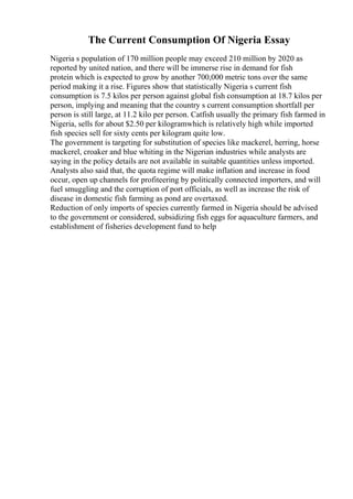The Current Consumption Of Nigeria Essay
Nigeria s population of 170 million people may exceed 210 million by 2020 as
reported by united nation, and there will be immerse rise in demand for fish
protein which is expected to grow by another 700,000 metric tons over the same
period making it a rise. Figures show that statistically Nigeria s current fish
consumption is 7.5 kilos per person against global fish consumption at 18.7 kilos per
person, implying and meaning that the country s current consumption shortfall per
person is still large, at 11.2 kilo per person. Catfish usually the primary fish farmed in
Nigeria, sells for about $2.50 per kilogramwhich is relatively high while imported
fish species sell for sixty cents per kilogram quite low.
The government is targeting for substitution of species like mackerel, herring, horse
mackerel, croaker and blue whiting in the Nigerian industries while analysts are
saying in the policy details are not available in suitable quantities unless imported.
Analysts also said that, the quota regime will make inflation and increase in food
occur, open up channels for profiteering by politically connected importers, and will
fuel smuggling and the corruption of port officials, as well as increase the risk of
disease in domestic fish farming as pond are overtaxed.
Reduction of only imports of species currently farmed in Nigeria should be advised
to the government or considered, subsidizing fish eggs for aquaculture farmers, and
establishment of fisheries development fund to help
 