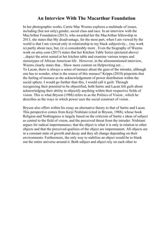 An Interview With The Macarthur Foundation
In her photographic works, Carrie Mae Weems explores a multitude of issues,
including (but not only) gender, social class and race. In an interview with the
MacArthur Foundation (2013), who awarded her the MacArthur fellowship in
2013, she states that My disadvantage, for the most part, when I am viewed by the
world is that I am viewed only in relationship to my black subjectivity... (my work
is) partly about race, but, (it s) considerably more . Even the biography of Weems
work on artsy.com (2017) states that her Kitchen Table Series (pictured above)
...depict the artist seated at her kitchen table and examine various tropes and
stereotypes of African American life . However, in the aforementioned interview,
Weems clearly states that... Show more content on Helpwriting.net ...
To Lacan, there is always a sense of menace about the gaze of the intruder, although
one has to wonder, what is the source of this menace? Kripps (2010) pinpoints that
the feeling of menace as the acknowledgement of power distribution within the
social sphere. I would go further than this, I would call it guilt. Through
recognizing their potential to be objectified, both Sartre and Lacan felt guilt about
acknowledging their ability to objectify anything within their respective fields of
vision. This is what Bryson (1988) refers to as the Politics of Vision , which he
describes as the ways in which power uses the social construct of vision .
Bryson also offers within his essay an alternative theory to that of Sartre and Lacan.
This perspective comes from Keiji Nishitani (cited in Bryson, 1988), whose book
Religion and Nothingness is largely based on the criticism of Sartre s ideas of subject
as central to the field of vision, and the perceived threat from the intruder. Nishitani
argues for radical impermanence; that the object is what it is only in relation to other
objects and that the perceived qualities of the object are impermanent. All objects are
in a constant state of growth and decay and they all change depending on their
environments. Furthermore, the only way to stabilize an object would be to blank
out the entire universe around it. Both subject and object rely on each other to
 