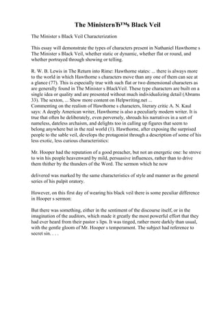 The MinisterвЂ™s Black Veil
The Minister s Black Veil Characterization
This essay will demonstrate the types of characters present in Nathaniel Hawthorne s
The Minister s Black Veil, whether static or dynamic, whether flat or round, and
whether portrayed through showing or telling.
R. W. B. Lewis in The Return into Rime: Hawthorne states: ... there is always more
to the world in which Hawthorne s characters move than any one of them can see at
a glance (77). This is especially true with such flat or two dimensional characters as
are generally found in The Minister s BlackVeil. These type characters are built on a
single idea or quality and are presented without much individualizing detail (Abrams
33). The sexton, ... Show more content on Helpwriting.net ...
Commenting on the realism of Hawthorne s characters, literary critic A. N. Kaul
says: A deeply American writer, Hawthorne is also a peculiarly modern writer. It is
true that often he deliberately, even perversely, shrouds his narratives in a sort of
nameless, dateless archaism, and delights too in calling up figures that seem to
belong anywhere but in the real world (1). Hawthorne, after exposing the surprised
people to the sable veil, develops the protagonist through a description of some of his
less exotic, less curious characteristics:
Mr. Hooper had the reputation of a good preacher, but not an energetic one: he strove
to win his people heavenward by mild, persuasive influences, rather than to drive
them thither by the thunders of the Word. The sermon which he now
delivered was marked by the same characteristics of style and manner as the general
series of his pulpit oratory.
However, on this first day of wearing his black veil there is some peculiar difference
in Hooper s sermon:
But there was something, either in the sentiment of the discourse itself, or in the
imagination of the auditors, which made it greatly the most powerful effort that they
had ever heard from their pastor s lips. It was tinged, rather more darkly than usual,
with the gentle gloom of Mr. Hooper s temperament. The subject had reference to
secret sin. . . .
 