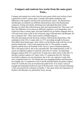 Compare and contrast two works from the same genre
from...
Compare and contrast two works from the same genre which were written at least
a generation or half a century apart. Consider and explain similarities and
differences with regard to musical style and historical context. The Renaissance
and Baroque era entailed very different characteristics, due to the Renaissance
composers writing more freely and being more individual then those of the
Baroque era where they followed more rules and experimented less. This essay will
show the difference in two pieces by different composers, even though they were
written less than a century apart. Giovanni Gabrieli was an Italian composer born in
1554 and wrote many works in the in between stage of Renaissance and Baroque. He
was a composer and... Show more content on Helpwriting.net ...
The cello and organ provide the basso continuo, following the figured bass. The
modulation in bar 10 to A major ends in a V7 I, providing strength to the piece.
This differs from Sonata pian e forte which is in the Dorian mode with lots of root
position chords (bar 1 and 2) and suspensions (bar 3). The melody is mostly
stepwise and the tierce de Picarrdie in bar 4 gives a sense of balanced phrasing.
This is felt again in bar 8, due to the consonant 4th. The modal harmony in bar 13
creates an imperfect cadence to mark the end of the A1 section. An interesting
phrygian cadence (IVb V) is used in bar 16 leads into a short circle of 5ths (bar 17)
and then a perfect cadence in F major with a 4 3 suspension (bar 20). This busy
ness before cadences was not uncommon, due to the very expressive works that
were composed in this era. Trio Sonata also uses engaging rhythms and harmonies,
for example, the 7 6 suspension in bar 9 and the hemiola before the perfect cadence
in bar 28. Corelli also uses an inverted tonic pedal in bar 15 to create a sense of
strength and anticipation before the start of the B section. Unity of mood in Baroque
is first conveyed by the continuity of rhythm. 3 This quote shows the importance of
rhythm in the Baroque era, particularly lively, driving
 