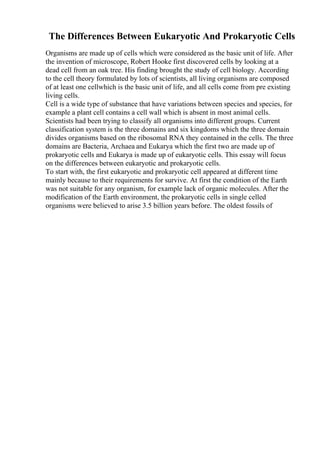 The Differences Between Eukaryotic And Prokaryotic Cells
Organisms are made up of cells which were considered as the basic unit of life. After
the invention of microscope, Robert Hooke first discovered cells by looking at a
dead cell from an oak tree. His finding brought the study of cell biology. According
to the cell theory formulated by lots of scientists, all living organisms are composed
of at least one cellwhich is the basic unit of life, and all cells come from pre existing
living cells.
Cell is a wide type of substance that have variations between species and species, for
example a plant cell contains a cell wall which is absent in most animal cells.
Scientists had been trying to classify all organisms into different groups. Current
classification system is the three domains and six kingdoms which the three domain
divides organisms based on the ribosomal RNA they contained in the cells. The three
domains are Bacteria, Archaea and Eukarya which the first two are made up of
prokaryotic cells and Eukarya is made up of eukaryotic cells. This essay will focus
on the differences between eukaryotic and prokaryotic cells.
To start with, the first eukaryotic and prokaryotic cell appeared at different time
mainly because to their requirements for survive. At first the condition of the Earth
was not suitable for any organism, for example lack of organic molecules. After the
modification of the Earth environment, the prokaryotic cells in single celled
organisms were believed to arise 3.5 billion years before. The oldest fossils of
 