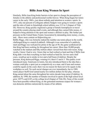 Billie Jean King Women In Sport
Similarly, Billie Jean King broke barriers in her sport to change the perception of
females in the athletic and professional worlds forever. When King began her tennis
career in the early 1960 s, just about nobody paid attention to women s sports. In
1971, only one percent of collegiate athletic budgets were going to women s sports
and the ratio of male to femalehigh school athletes was 12.5 to 1 (Impact of Title
IX). However, King quickly organized a group of female tennisplayers to travel
around the country playing small events, and although they earned little money, it
helped to bring attention to the sport and women s abilities to play. She further put
pressure on the United States Tennis Association by demanding more money, events,
and... Show more content on Helpwriting.net ...
Bobby Riggs, who was formerly ranked the number one tennis player in the world,
challenged King to a match (Lankhof). Although it was somewhat of a publicity
stunt and Riggs was well past his prime at the age of 56, the game symbolized all
that King had been working for throughout her career. More than 30,000 people
watched in the stadium and fifty million others viewed from their televisions. King
recalls, I knew I had to win. I knew that we had worked so hard and that if Billie Jean
King didn t win that everything we had worked so hard for, for two and a half
years, would go up in smoke in two and a half hours (Calabria). Despite the
pressure, King destroyed Riggs, winning 6 4, then 6 3 and 6 3. This public event
introduced many Americans to tennis, but also introduced them to the idea that a
woman could play a sport just as competitively as a man, and if men and women
could be equals on the court, there was no reason for them not to be equals in the
workplace as well. No such social changes are ever immediately, but in 1989,
tennis player Steffi Graf earned nearly two million dollars for her play, whereas
King earned about the same throughout her entire decade long career (Calabria). In
addition, by 1990, the number of females involved in sports at the high school level
grew 1057% and 614% at the college level (Impact of Title IX). None of this would
have been possible without King, as she generated enormous respect for women s
non domestic abilities nationwide by means of her athletic
 