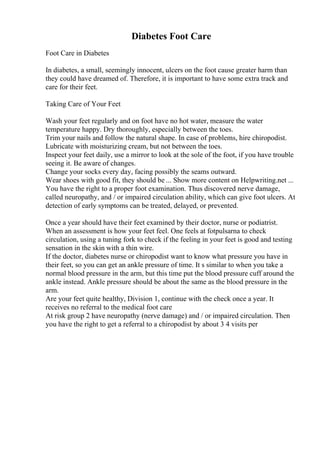 Diabetes Foot Care
Foot Care in Diabetes
In diabetes, a small, seemingly innocent, ulcers on the foot cause greater harm than
they could have dreamed of. Therefore, it is important to have some extra track and
care for their feet.
Taking Care of Your Feet
Wash your feet regularly and on foot have no hot water, measure the water
temperature happy. Dry thoroughly, especially between the toes.
Trim your nails and follow the natural shape. In case of problems, hire chiropodist.
Lubricate with moisturizing cream, but not between the toes.
Inspect your feet daily, use a mirror to look at the sole of the foot, if you have trouble
seeing it. Be aware of changes.
Change your socks every day, facing possibly the seams outward.
Wear shoes with good fit, they should be ... Show more content on Helpwriting.net ...
You have the right to a proper foot examination. Thus discovered nerve damage,
called neuropathy, and / or impaired circulation ability, which can give foot ulcers. At
detection of early symptoms can be treated, delayed, or prevented.
Once a year should have their feet examined by their doctor, nurse or podiatrist.
When an assessment is how your feet feel. One feels at fotpulsarna to check
circulation, using a tuning fork to check if the feeling in your feet is good and testing
sensation in the skin with a thin wire.
If the doctor, diabetes nurse or chiropodist want to know what pressure you have in
their feet, so you can get an ankle pressure of time. It s similar to when you take a
normal blood pressure in the arm, but this time put the blood pressure cuff around the
ankle instead. Ankle pressure should be about the same as the blood pressure in the
arm.
Are your feet quite healthy, Division 1, continue with the check once a year. It
receives no referral to the medical foot care
At risk group 2 have neuropathy (nerve damage) and / or impaired circulation. Then
you have the right to get a referral to a chiropodist by about 3 4 visits per
 