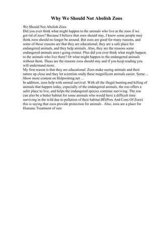Why We Should Not Abolish Zoos
We Should Not Abolish Zoos
Did you ever think what might happen to the animals who live at the zoos if we
got rid of zoos? Because I believe that zoos should stay, I know some people may
think zoos should no longer be around. But zoos are good for many reasons, and
some of those reasons are that they are educational, they are a safe place for
endangered animals, and they help animals. Also, they are the reasons some
endangered animals aren t going extinct. Plus did you ever think what might happen
to the animals who live there? Or what might happen to the endangered animals
without them. Theas are the reasons zoos should stay and if you keep reading you
will understand more.
My first reason is that they are educational. Zoos make seeing animals and their
nature up close and they let scientists study these magnificent animals easier. Some ...
Show more content on Helpwriting.net ...
In addition, zoos help with animal survival. With all the illegal hunting and killing of
animals that happen today, especially of the endangered animals, the zoo offers a
safer place to live, and helps the endangered species continue surviving. The zoo
can also be a better habitat for some animals who would have a difficult time
surviving in the wild due to pollution of their habitat.ВЁ(Pros And Cons Of Zoos)
this is saying that zoos provide protection for animals . Also, zoos are a place for
Humane Treatment of rare
 