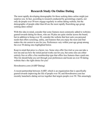 Research Study On Online Dating
The most rapidly developing demographic for those seeking dates online might just
surprise you. In fact, according to research conducted by gerontology experts, not
only do people over 50 now engage regularly in online dating website, but the
demographic of people older than 60 are the most rapidly flourishing age group
seeking dates online!
With this idea in mind, consider that some features most commonly added to websites
geared towards dating for those, who are 50 plus are quite similar across the board,
but in addition to being over 50, consider the website that best suits you personal
needs that offers screening, safety, and features that you enjoy the most and find
makes the site easiest to use for you. Preferences vary within your age group among
the over 50 dating sites highlighted below.
Keep in mind that price is a factor, too. Some sites offer free trial so you can take a
test run and see how the initial period works out for you, but some sites are either
entirely free or offer a free membership type that offers less features than a paid one.
This list should help you sort through your preferences and locate an over 50 dating
website that s the right choice for you!
Howaboutwe.com (AARP Dating)
A recent partnership between AARP, which is an organization that is specifically
geared towards improving the life of people over 50, and Howaboutwe.com has
recently launched a dating service together that targets people over 50. This amazingly
 