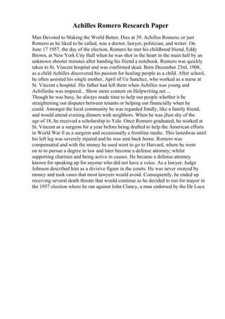 Achilles Romero Research Paper
Man Devoted to Making the World Better, Dies at 39. Achilles Romero, or just
Romero as he liked to be called, was a doctor, lawyer, politician, and writer. On
June 17 1957, the day of the election, Romero he met his childhood friend, Eddy
Brown, at New York City Hall when he was shot in the heart in the main hall by an
unknown shooter minutes after handing his friend a notebook. Romero was quickly
taken to St. Vincent hospital and was confirmed dead. Born December 23rd, 1908,
as a child Achilles discovered his passion for healing people as a child. After school,
he often assisted his single mother, April nГ©e Sanchez, who worked as a nurse at
St. Vincent s hospital. His father had left them when Achilles was young and
Achilleshe was inspired... Show more content on Helpwriting.net ...
Though he was busy, he always made time to help out people whether it be
straightening out disputes between tenants or helping out financially when he
could. Amongst the local community he was regarded fondly, like a family friend,
and would attend evening dinners with neighbors. When he was jJust shy of the
age of 18, he received a scholarship to Yale. Once Romero graduated, he worked at
St. Vincent as a surgeon for a year before being drafted to help the American efforts
in World War ll as a surgeon and occasionally a frontline medic. This lastedwas until
his left leg was severely injured and he was sent back home. Romero was
compensated and with the money he used went to go to Harvard, where he went
on to to pursue a degree in law and later become a defense attorney; whilst
supporting charities and being active in causes. He became a defense attorney
known for speaking up for anyone who did not have a voice. As a lawyer, Judge
Johnson described him as a divisive figure in the courts. He was never swayed by
money and took cases that most lawyers would avoid. Consequently, he ended up
receiving several death threats that would continue as he decided to run for mayor in
the 1957 election where he ran against John Clancy, a man endorsed by the De Luca
 