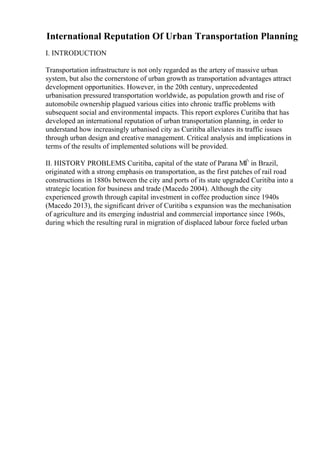 International Reputation Of Urban Transportation Planning
I. INTRODUCTION
Transportation infrastructure is not only regarded as the artery of massive urban
system, but also the cornerstone of urban growth as transportation advantages attract
development opportunities. However, in the 20th century, unprecedented
urbanisation pressured transportation worldwide, as population growth and rise of
automobile ownership plagued various cities into chronic traffic problems with
subsequent social and environmental impacts. This report explores Curitiba that has
developed an international reputation of urban transportation planning, in order to
understand how increasingly urbanised city as Curitiba alleviates its traffic issues
through urban design and creative management. Critical analysis and implications in
terms of the results of implemented solutions will be provided.
II. HISTORY PROBLEMS Curitiba, capital of the state of Parana МЃ in Brazil,
originated with a strong emphasis on transportation, as the first patches of rail road
constructions in 1880s between the city and ports of its state upgraded Curitiba into a
strategic location for business and trade (Macedo 2004). Although the city
experienced growth through capital investment in coffee production since 1940s
(Macedo 2013), the significant driver of Curitiba s expansion was the mechanisation
of agriculture and its emerging industrial and commercial importance since 1960s,
during which the resulting rural in migration of displaced labour force fueled urban
 