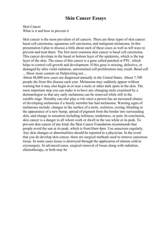 Skin Cancer Essays
Skin Cancer
What is it and how to prevent it
Skin cancer is the most prevalent of all cancers. There are three types of skin cancer:
basal cell carcinoma, squamous cell carcinoma, and malignant melanoma. In this
presentation I plan to discuss a little about each of these cases as well as tell ways to
prevent and treat them. The first most common skin cancer is basal cell carcinoma.
This cancer develops in the basal or bottom layer of the epidermis, which is the top
layer of the skin. The cause of this cancer is a gene called patched or PTC, which
helps to control cell growth and development. If this gene is missing, defective, or
damaged by ultra violet radiation, unrestrained cell proliferation may result. Basal cell
... Show more content on Helpwriting.net ...
About 48,000 new cases are diagnosed annually in the United States. About 7,700
people die from this disease each year. Melanoma may suddenly appear without
warning but it may also begin in or near a mole or other dark spots in the skin. The
most important step you can make is to have any changing mole examined by a
dermatologist so that any early melanoma can be removed while still in the
curable stage. Heredity can also play a role since a person has an increased chance
of developing melanoma if a family member has had melanoma. Warning signs of
melanoma include: changes in the surface of a mole, scaliness, oozing, bleeding or
the appearance of a new bump, spread of pigment from the border into surrounding
skin, and change in sensation including itchiness, tenderness, or pain. In conclusion,
skin cancer is a danger to all whom work or dwell in the sun while at its peak. To
prevent skin cancer of any kind, the Skin Cancer Foundation recommends that
people avoid the sun at its peak, which is from10am 4pm. Use sunscreen regularly.
Any skin changes or abnormalities should be reported to a physician. In the event
that you do develop skin cancer, there are surgical methods used to remove cancerous
tissue. In some cases tissue is destroyed through the application of intense cold or
cryosurgery. In advanced cases, surgical removal of tissue along with radiation,
chemotherapy, or both may be
 