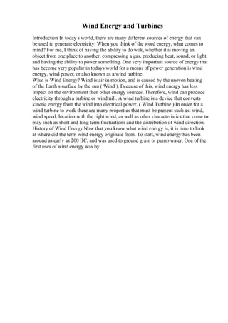 Wind Energy and Turbines
Introduction In today s world, there are many different sources of energy that can
be used to generate electricity. When you think of the word energy, what comes to
mind? For me, I think of having the ability to do wok, whether it is moving an
object from one place to another, compressing a gas, producing heat, sound, or light,
and having the ability to power something. One very important source of energy that
has become very popular in todays world for a means of power generation is wind
energy, wind power, or also known as a wind turbine.
What is Wind Energy? Wind is air in motion, and is caused by the uneven heating
of the Earth s surface by the sun ( Wind ). Because of this, wind energy has less
impact on the environment then other energy sources. Therefore, wind can produce
electricity through a turbine or windmill. A wind turbine is a device that converts
kinetic energy from the wind into electrical power. ( Wind Turbine ) In order for a
wind turbine to work there are many properties that must be present such as: wind,
wind speed, location with the right wind, as well as other characteristics that come to
play such as short and long term fluctuations and the distribution of wind direction.
History of Wind Energy Now that you know what wind energy is, it is time to look
at where did the term wind energy originate from. To start, wind energy has been
around as early as 200 BC, and was used to ground grain or pump water. One of the
first uses of wind energy was by
 