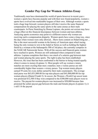 Gender Pay Gap for Women Athletes Essay
Traditionally men have dominated the world of sports however in recent year s
women s sports have become popular and with their new found popularity, women s
sports have evolved into marketable leagues of their own. Although women s sports
took a huge leap forward, women players still don t receive the same financial
compensation for playing the same sports in the same arenas as their male
counterparts. In Purse Snatching by Donna Lopiano, she points out sexism may have
a huge effect on this financial discrepancy between women and men athletes.
Analyzing sports economics may point to a different reason why women are
receiving such a compensation disparity. Women sports have come a long way, since
the days when women were only allowed... Show more content on Helpwriting.net ...
She is the most successful woman in the history of American open wheel racing,
being the only woman to win in the IndyCar Series as well as holding the highest
finish by a woman at the Indianapolis 500 of 3rd place; she currently competes in
the NASCAR Nationwide Series. With all the success and financial gains women
have reached in sports, Women are still underpaid when compared to male
athletes. Lopiano complains that there s too much of a salaries gap between man
and women playing the same sports. The right to play has been established.
However, the issue that has been confronted is the barrier to being treated equally
when it comes to money (Lopiano 1). Most people will say women s tennis
matches are more exciting than men s matches; men s victory purses are still
considerably higher than women s victory purses. Top women tennis players
earned 59 cents for every dollar earned by their male counterparts. The average
total purse was $63,031,000.00 for top men players and $41,000,000.00 for top
women players (Daniel Frankl 2). In soccer, the Women s World Cup soccer team
was promised $12,500 if they won compared to the $300,000 male players were to
receive. The payout for women players was increased to $50,000 because fans
protested the unfair payout gap between the male and female players (Lopiano 1); it
s still 1/6 the payout
 