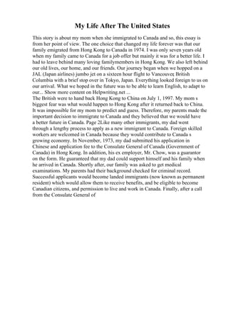 My Life After The United States
This story is about my mom when she immigrated to Canada and so, this essay is
from her point of view. The one choice that changed my life forever was that our
family emigrated from Hong Kong to Canada in 1974. I was only seven years old
when my family came to Canada for a job offer but mainly it was for a better life. I
had to leave behind many loving familymembers in Hong Kong. We also left behind
our old lives, our home, and our friends. Our journey began when we hopped on a
JAL (Japan airlines) jumbo jet on a sixteen hour flight to Vancouver, British
Columbia with a brief stop over in Tokyo, Japan. Everything looked foreign to us on
our arrival. What we hoped in the future was to be able to learn English, to adapt to
our... Show more content on Helpwriting.net ...
The British were to hand back Hong Kong to China on July 1, 1997. My mom s
biggest fear was what would happen to Hong Kong after it returned back to China.
It was impossible for my mom to predict and guess. Therefore, my parents made the
important decision to immigrate to Canada and they believed that we would have
a better future in Canada. Page 2Like many other immigrants, my dad went
through a lengthy process to apply as a new immigrant to Canada. Foreign skilled
workers are welcomed in Canada because they would contribute to Canada s
growing economy. In November, 1973, my dad submitted his application in
Chinese and application fee to the Consulate General of Canada (Government of
Canada) in Hong Kong. In addition, his ex employer, Mr. Chow, was a guarantor
on the form. He guaranteed that my dad could support himself and his family when
he arrived in Canada. Shortly after, our family was asked to get medical
examinations. My parents had their background checked for criminal record.
Successful applicants would become landed immigrants (now known as permanent
resident) which would allow them to receive benefits, and be eligible to become
Canadian citizens, and permission to live and work in Canada. Finally, after a call
from the Consulate General of
 