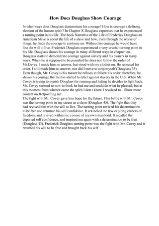 How Does Douglass Show Courage
In what ways does Douglass demonstrate his courage? How is courage a defining
element of the human spirit? In Chapter X Douglass expresses that he experienced
a turning point in his life. The book Narrative of the Life of Frederick Douglass an
American Slave is about the life of a slave and how, even through the worse of
things, he finds the courage to continue on. Without his courage he would have
lost the will to live. Frederick Douglass experienced a very crucial turning point in
his life. Douglass shows his courage in many different ways in chapter ten.
Douglass starts to demonstrate courage against slavery and his owners in many
ways. When he is supposed to be punished he does not follow the order of
Mr.Covey. I made him no answer, but stood with my clothes on. He repeated his
order. I still made him no answer, nor did I move to strip myself (Douglass 35).
Even though, Mr. Covey is his master he refuses to follow his order; therefore, he
shows his courage that he has started to rebel against slavery in the U.S. When Mr.
Covey is trying to punish Douglass for running and hiding he decides to fight back.
Mr. Covey seemed to now to think he had me and could do what he pleased; but at
this moment from whence came the spirit I don t know I resolved to... Show more
content on Helpwriting.net ...
The fight with Mr. Covey gave him hope for the future. This battle with Mr. Covey
was the turning point in my career as a slave (Douglass 43). The fight that they
had revived him with the will to live. The turning point revived his determination
to be free and returned his self confidence. It rekindled the few expiring embers of
freedom, and revived within me a sense of my own manhood. It recalled the
departed self confidence, and inspired me again with a determination to be free
(Douglass 43). Frederick Douglass turning point was the fight with Mr. Covey and it
returned his will to be free and brought back his self
 