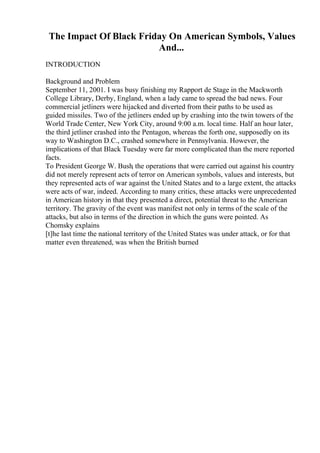 The Impact Of Black Friday On American Symbols, Values
And...
INTRODUCTION
Background and Problem
September 11, 2001. I was busy finishing my Rapport de Stage in the Mackworth
College Library, Derby, England, when a lady came to spread the bad news. Four
commercial jetliners were hijacked and diverted from their paths to be used as
guided missiles. Two of the jetliners ended up by crashing into the twin towers of the
World Trade Center, New York City, around 9:00 a.m. local time. Half an hour later,
the third jetliner crashed into the Pentagon, whereas the forth one, supposedly on its
way to Washington D.C., crashed somewhere in Pennsylvania. However, the
implications of that Black Tuesday were far more complicated than the mere reported
facts.
To President George W. Bush, the operations that were carried out against his country
did not merely represent acts of terror on American symbols, values and interests, but
they represented acts of war against the United States and to a large extent, the attacks
were acts of war, indeed. According to many critics, these attacks were unprecedented
in American history in that they presented a direct, potential threat to the American
territory. The gravity of the event was manifest not only in terms of the scale of the
attacks, but also in terms of the direction in which the guns were pointed. As
Chomsky explains
[t]he last time the national territory of the United States was under attack, or for that
matter even threatened, was when the British burned
 