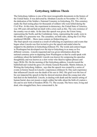 Gettysburg Address Thesis
The Gettysburg Address is one of the most recognizable documents in the history of
the United States. It was delivered by Abraham Lincoln on November 19, 1863 at
the dedication of the Soldier s National Cemetery in Gettysburg, PA. This cemetery
marks the final resting place for thousands of soldiers who were killed during the
Civil War. At this time, the experiment in democracy, the United State of America,
was 100 years old and had not dealt with a crisis such as this. The very existence of
the country was at stake. At the time this speech was given, the Union Army,
representing the North, and the Confederate Army, representing the south, were in
the middle of a gruesome war. The casualties, on both sides, during the Civil War
numbered 200,000.... Show more content on Helpwriting.net ...
The final speech was created as a result of reflecting on experiences and events that
began when Lincoln was first invited to give the speech and ended when he
stepped to the platform in Gettysburg (Johnson 55). The words and context began
in Washington but developed over the trip to Gettysburg in as many as five
different versions. .Lincoln requested and was given information about the
national cemetery prior to departing from Washington so that he could speak with
confidence about the battlefield. Lincoln was known for composing his speeches
thoughtfully and was known as a slow writer who liked to tighten phrases and
logic (Wills 28). On the morning of the Gettysburg address, Lincoln toured the
battlefield and visited the grave of a friend, General Reynolds. Martin Johnson, in
Writing the Gettysburg Address , says that the speech was created by a series of
events in history based on Lincoln s experiences (Johnson 4). One such experience
that influenced Lincoln was the death of his son in 1862. His grief over the loss of
his son impacted the speech in that he showed emotion about the young men who
had died on the battlefield. Lincoln, in dealing with death and the natural setting of
human burial, does not mourn a single soldier but talks about the birth of a nation s
life and its new birth of freedom (Wills 77). The excerpt, The brave men, living and
dead, who struggled here, have consecrated it, far
 