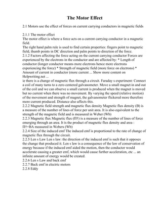 The Motor Effect
2.1 Motors use the effect of forces on current carrying conductors in magnetic fields
2.1.1 The motor effect
The motor effect is where a force acts on a current carrying conductor in a magnetic
field.
The right hand palm rule is used to find certain properties: fingers point to magnetic
field, thumb points in DC direction and palm points to direction of the force.
2.1.2 Factors affecting the force acting on the current carrying conductor Forces are
experienced by the electrons in the conductor and are affected by: * Length of
conductor (longer conductor means more electrons hence more electrons
experiencing the force) * Strength of magnetic field (more force on electrons) *
Amount of current in conductor (more current ... Show more content on
Helpwriting.net ...
ie there is a change of magnetic flux through a circuit. Faraday s experiment: Connect
a coil of many turns to a zero centered galvanometer. Move a small magnet in and out
of the coil and we can observe a small current is produced when the magnet is moved
but no current when there was no movement. By varying the speed (relative motion)
of the movement and strength of magnet, the galvanometer flickered more therefore
more current produced. Distance also affects this.
2.2.2 Magnetic field strength and magnetic flux density Magnetic flux density (B) is
a measure of the number of lines of force per unit area. It is also equivalent to the
strength of the magnetic field and is measured in Weber (Wb)
2.2.3 Magnetic flux Magnetic flux (П†) is a measure of the number of lines of force
emerging through an area. It is the product of magnetic flux density and area :
П†=BA measured in Webers (Wb)
2.2.4 Size of the induced emf The induced emf is proportional to the rate of change of
magnetic flux through the circuit.
2.2.5 Len s Law Len s law: the direction of the induced emf is such that it opposes
the change that produced it. Len s law is a consequence of the law of conservation of
energy because if the induced emf aided the motion, then the conductor would
accelerate causing a greater emf, which would cause further acceleration, etc ... an
infinite amount of energy would be created.
2.2.6 Len s Law and back emf
2.2.7 Back emf in electric motors
2.2.8 Eddy
 