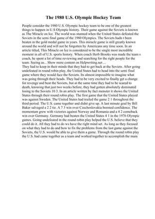 The 1980 U.S. Olympic Hockey Team
People consider the 1980 U.S. Olympic hockey team to be one of the greatest
things to happen in U.S Olympic history. Their game against the Soviets is known
as The Miracle on Ice. The world was stunned when the United States defeated the
Soviets in the semi final game of the 1980 Olympics. The Soviets hadn t been
beaten in the gold medal game in years. This miracle game is still greatly known
around the world and will not be forgotten by Americans any time soon. In an
article titled, This Miracle on Ice is considered to be the single most incredible
moment in all of U.S. sports history. When coach Herb Brooks was made the team s
coach, he spent a lot of time reviewing and searching for the right people for the
team. Seeing as... Show more content on Helpwriting.net ...
They had to keep in their minds that they had to get back at the Soviets. After going
undefeated in round robin play, the United States had to head into the semi final
game where they would face the Soviets. Its almost impossible to imagine what
was going through their heads. They had to be very excited to finally get a change
for revenge and beat the Soviets, but at the same time they had to be scared to
death, knowing that just two weeks before, they had gotten absolutely dominated
losing to the Soviets 10 3. In an article written by fact monster it shows the United
States through their round robin play. The first game that the United States played
was against Sweden. The United States had trailed the game 2 1 throughout the
third period. The U.S. came together and didnt give up. A last minute goal by Bill
Baker salvaged a 2 2 tie. A 7 3 win over Czechoslovakia boosted confidence. The
momentum grew with victories against Norway and Romania and a 4 2 comeback
win over Germany. Germany had beaten the United States 4 1 in the 1976 Olympic
games. Going undefeated in the round robin play helped the U.S. believe that they
could do it. All they had to do ws have the right mind set. As long as they focused
on what they had to do and how to fix the problems from the last game against the
Soviets, the U.S. would be able to give them a game. Through the round robin play
the U.S. had came together as a team and worked together to accomplish the main
 