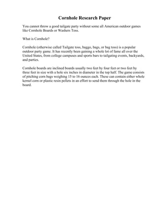 Cornhole Research Paper
You cannot throw a good tailgate party without some all American outdoor games
like Cornhole Boards or Washers Toss.
What is Cornhole?
Cornhole (otherwise called Tailgate toss, baggo, bags, or bag toss) is a popular
outdoor party game. It has recently been gaining a whole lot of fame all over the
United States, from college campuses and sports bars to tailgating events, backyards,
and parties.
Cornhole boards are inclined boards usually two feet by four feet or two feet by
three feet in size with a hole six inches in diameter in the top half. The game consists
of pitching corn bags weighing 15 to 16 ounces each. These can contain either whole
kernel corn or plastic resin pellets in an effort to send them through the hole in the
board.
 