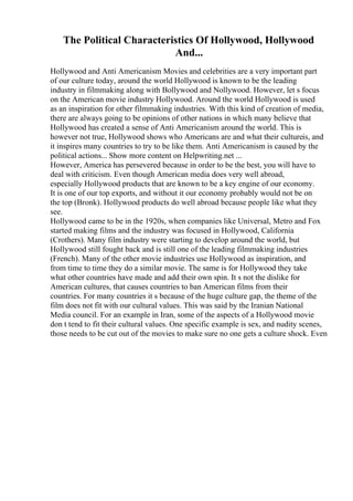The Political Characteristics Of Hollywood, Hollywood
And...
Hollywood and Anti Americanism Movies and celebrities are a very important part
of our culture today, around the world Hollywood is known to be the leading
industry in filmmaking along with Bollywood and Nollywood. However, let s focus
on the American movie industry Hollywood. Around the world Hollywood is used
as an inspiration for other filmmaking industries. With this kind of creation of media,
there are always going to be opinions of other nations in which many believe that
Hollywood has created a sense of Anti Americanism around the world. This is
however not true, Hollywood shows who Americans are and what their cultureis, and
it inspires many countries to try to be like them. Anti Americanism is caused by the
political actions... Show more content on Helpwriting.net ...
However, America has persevered because in order to be the best, you will have to
deal with criticism. Even though American media does very well abroad,
especially Hollywood products that are known to be a key engine of our economy.
It is one of our top exports, and without it our economy probably would not be on
the top (Bronk). Hollywood products do well abroad because people like what they
see.
Hollywood came to be in the 1920s, when companies like Universal, Metro and Fox
started making films and the industry was focused in Hollywood, California
(Crothers). Many film industry were starting to develop around the world, but
Hollywood still fought back and is still one of the leading filmmaking industries
(French). Many of the other movie industries use Hollywood as inspiration, and
from time to time they do a similar movie. The same is for Hollywood they take
what other countries have made and add their own spin. It s not the dislike for
American cultures, that causes countries to ban American films from their
countries. For many countries it s because of the huge culture gap, the theme of the
film does not fit with our cultural values. This was said by the Iranian National
Media council. For an example in Iran, some of the aspects of a Hollywood movie
don t tend to fit their cultural values. One specific example is sex, and nudity scenes,
those needs to be cut out of the movies to make sure no one gets a culture shock. Even
 