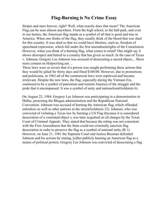 Flag-Burning is No Crime Essay
Stripes and stars forever, right? Well, what exactly does that mean? The American
Flag can be seen almost anywhere. From the high school, to the ball park, and even
in our homes, the American flag stands as a symbol of all that is good and true in
America. When one thinks of the flag, they usually think of the blood that was shed
for this country. It was shed so that we could have liberties, such as, freedom of
speechand expression, which fall under the first amendmentrights of the Constitution.
However, when you think of a burning flag, what comes to mind? One might say it
shows disrespect and hatred to a country that has given so much. In the case of Texas
v. Johnson, Gregory Lee Johnson was accused of desecrating a sacred object,... Show
more content on Helpwriting.net ...
These laws were so severe that if a person was caught performing these actions that
they would be jailed for thirty days and fined $100.00. However, due to promotions
and politicians, in 1962 all of the commercial laws were reprieved and became
irrelevant. Despite the new laws, the flag, especially during the Vietnam Era,
continued to be a symbol of patriotism and remind America of the struggle and the
pride that it encompassed. It was a symbol of unity and nationalism(Goldstein 6).
On August 22, 1984, Gregory Lee Johnson was participating in a demonstration in
Dallas, protesting the Rhegan administration and the Republican National
Convention. Johnson was accused of burning the American flag, which offended
onlookers as well as other patriots in the street(Goldstein 32). Johnson, who was
convicted of violating a Texas law by burning a US Flag (because it is considered
desecration of a venerated object ), was later acquitted on all charges by the Texas
Court of Criminal Appeals. They stated that because the ruling was not consistent
with the First Amendment that the State could not criminally sanction flag
desecration in order to preserve the flag as a symbol of national unity (B 1).
However, on June 21, 1981 the Supreme Court and Justice Brennan defended
Johnson and his actions by stating, [a]fter publicly burning an American flag as a
means of political protest, Gregory Lee Johnson was convicted of desecrating a flag
 