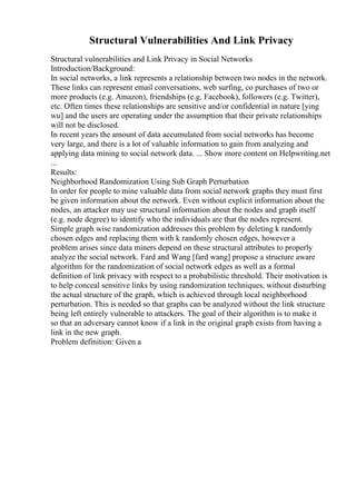 Structural Vulnerabilities And Link Privacy
Structural vulnerabilities and Link Privacy in Social Networks
Introduction/Background:
In social networks, a link represents a relationship between two nodes in the network.
These links can represent email conversations, web surfing, co purchases of two or
more products (e.g. Amazon), friendships (e.g. Facebook), followers (e.g. Twitter),
etc. Often times these relationships are sensitive and/or confidential in nature [ying
wu] and the users are operating under the assumption that their private relationships
will not be disclosed.
In recent years the amount of data accumulated from social networks has become
very large, and there is a lot of valuable information to gain from analyzing and
applying data mining to social network data. ... Show more content on Helpwriting.net
...
Results:
Neighborhood Randomization Using Sub Graph Perturbation
In order for people to mine valuable data from social network graphs they must first
be given information about the network. Even without explicit information about the
nodes, an attacker may use structural information about the nodes and graph itself
(e.g. node degree) to identify who the individuals are that the nodes represent.
Simple graph wise randomization addresses this problem by deleting k randomly
chosen edges and replacing them with k randomly chosen edges, however a
problem arises since data miners depend on these structural attributes to properly
analyze the social network. Fard and Wang [fard wang] propose a structure aware
algorithm for the randomization of social network edges as well as a formal
definition of link privacy with respect to a probabilistic threshold. Their motivation is
to help conceal sensitive links by using randomization techniques, without disturbing
the actual structure of the graph, which is achieved through local neighborhood
perturbation. This is needed so that graphs can be analyzed without the link structure
being left entirely vulnerable to attackers. The goal of their algorithm is to make it
so that an adversary cannot know if a link in the original graph exists from having a
link in the new graph.
Problem definition: Given a
 