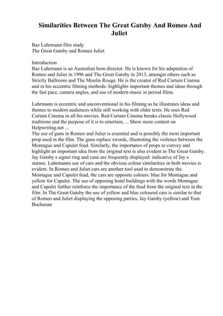 Similarities Between The Great Gatsby And Romeo And
Juliet
Baz Luhrmann film study
The Great Gatsby and Romeo Juliet
Introduction
Baz Luhrmann is an Australian born director. He is known for his adaptation of
Romeo and Juliet in 1996 and The Great Gatsby in 2013, amongst others such as
Strictly Ballroom and The Moulin Rouge. He is the creator of Red Curtain Cinema
and in his eccentric filming methods: highlights important themes and ideas through
the fast pace, camera angles, and use of modern music in period films.
Luhrmann is eccentric and unconventional in his filming as he illustrates ideas and
themes to modern audiences while still working with older texts. He uses Red
Curtain Cinema in all his movies. Red Curtain Cinema breaks classic Hollywood
traditions and the purpose of it is to entertain, ... Show more content on
Helpwriting.net ...
The use of guns in Romeo and Juliet is essential and is possibly the most important
prop used in the film. The guns replace swords, illustrating the violence between the
Montague and Capulet feud. Similarly, the importance of props to convey and
highlight an important idea from the original text is also evident in The Great Gatsby.
Jay Gatsby s signet ring and cane are frequently displayed: indicative of Jay s
stature. Luhrmanns use of cars and the obvious colour similarities in both movies is
evident. In Romeo and Juliet cars are another tool used to demonstrate the
Montague and Capulet feud, the cars are opposite colours: blue for Montague and
yellow for Capulet. The use of opposing hotel buildings with the words Montague
and Capulet further reinforce the importance of the feud from the original text in the
film. In The Great Gatsby the use of yellow and blue coloured cars is similar to that
of Romeo and Juliet displaying the opposing parties, Jay Gatsby (yellow) and Tom
Buchanan
 