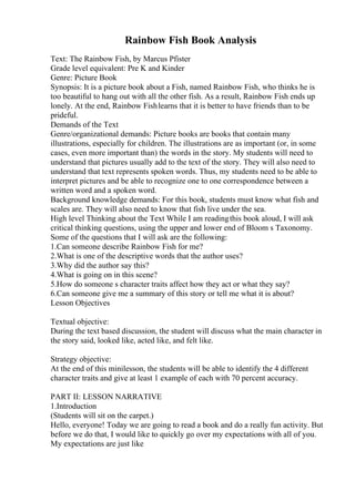 Rainbow Fish Book Analysis
Text: The Rainbow Fish, by Marcus Pfister
Grade level equivalent: Pre K and Kinder
Genre: Picture Book
Synopsis: It is a picture book about a Fish, named Rainbow Fish, who thinks he is
too beautiful to hang out with all the other fish. As a result, Rainbow Fish ends up
lonely. At the end, Rainbow Fishlearns that it is better to have friends than to be
prideful.
Demands of the Text
Genre/organizational demands: Picture books are books that contain many
illustrations, especially for children. The illustrations are as important (or, in some
cases, even more important than) the words in the story. My students will need to
understand that pictures usually add to the text of the story. They will also need to
understand that text represents spoken words. Thus, my students need to be able to
interpret pictures and be able to recognize one to one correspondence between a
written word and a spoken word.
Background knowledge demands: For this book, students must know what fish and
scales are. They will also need to know that fish live under the sea.
High level Thinking about the Text While I am readingthis book aloud, I will ask
critical thinking questions, using the upper and lower end of Bloom s Taxonomy.
Some of the questions that I will ask are the following:
1.Can someone describe Rainbow Fish for me?
2.What is one of the descriptive words that the author uses?
3.Why did the author say this?
4.What is going on in this scene?
5.How do someone s character traits affect how they act or what they say?
6.Can someone give me a summary of this story or tell me what it is about?
Lesson Objectives
Textual objective:
During the text based discussion, the student will discuss what the main character in
the story said, looked like, acted like, and felt like.
Strategy objective:
At the end of this minilesson, the students will be able to identify the 4 different
character traits and give at least 1 example of each with 70 percent accuracy.
PART II: LESSON NARRATIVE
1.Introduction
(Students will sit on the carpet.)
Hello, everyone! Today we are going to read a book and do a really fun activity. But
before we do that, I would like to quickly go over my expectations with all of you.
My expectations are just like
 