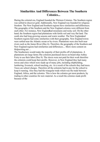 Similarities And Differences Between The Southern
Colonies...
During the colonial era, England founded the Thirteen Colonies. The Southern region
was settled to discover gold. Additionally, New England was founded for religious
freedom. The New England and Southern regions have similarities and differences.
The geography of the Southern and the New England colonies were different from
each other. For instance, New Englandhad mountains and rocky soil. On the other
hand, the Southern region had plantations with fertile soil and very flat land. The
south also had long growing seasons and warm weather. The New Englandand
Southern regions had some similarities with their geography. New England towns
were settled near the Atlantic ocean or by rivers. Plantations were also built near
rivers such as the James River (Doc 6). Therefore, the geography of the Southern and
New England regions had similarities and differences.... Show more content on
Helpwriting.net ...
The Southerners would make the majority of their profits off of plantations. A
plantations are large farms.The colonists purchased slaves on board ship Ashley
Ferry to use their labor (Doc 8). The slaves were not paid for their work therefore
the colonists could keep their profits. However, in New England they had many
towns and cities which were made up of many jobs, including shipbuilding,
lumbering, livestock, school teaching, etc. As a result of the schools they had taxes.
Taxes are school charges. Therefore all the colonists had to pay for the school to
keep it running. Also they had the triangular trade which was the trade between
England, Africa, and the colonies. This is how the colonies got most products, by
trading to other countries for new material. As a result the colonies made profit
because of the
 