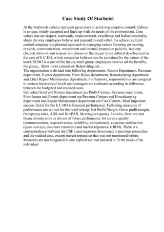Case Study Of Starhotel
At the Starhotels culture represent great asset to achieving adaptive control. Culture
is unique, widely accepted and lined up with the needs of the environment. Core
values that are respect, teamwork, empowerment, excellence and Italian hospitality
shape the way employees behave and respond to each other. To achieve cultural
control company use planned approach to managing culture focusing on training,
rewards, communication, recruitment and internal promotion policies. Industry
characteristics do not impose limitations on the deeper level cultural development in
the case of E.C.HO, which researcher believes can be explained by the nature of the
hotel. ECHO is a part of the luxury hotel group, employees receive all the benefits,
the group... Show more content on Helpwriting.net ...
The organization is divided into following departments: Rooms Department, Revenue
department, Events department, Front House department, Housekeeping department
and Chief Repair Maintenance department. Furthermore, responsibilities are assigned
to various hierarchical levels and managers are evaluated according to difference
between the budgeted and realized costs.
Individual hotel and Rooms department are Profit Centers, Revenue department,
Front house and Events department are Revenue Centers and Housekeeping
department and Repair Maintenance department are Cost Centers. Most important
success factor for the E.C.HO is financial performance. Following measures of
performance are critical for the hotel setting: Nat Profit Margin, Gross profit margin,
Occupancy rates, ADR and RevPAR, Meeting occupancy. Besides, there are non
financial indicators as drivers of future performance for service quality
(communication, responsiveness, reliability, competence), customer satisfaction
(quest surveys, customer retention) and market reputation (ORM). There is a
correspondence between the CSF s and measures discovered in pervious researches
and the studied case, except market reputation that was not mentioned before.
Measures are not integrated in one explicit tool nor tailored to fit the needs of an
individual
 