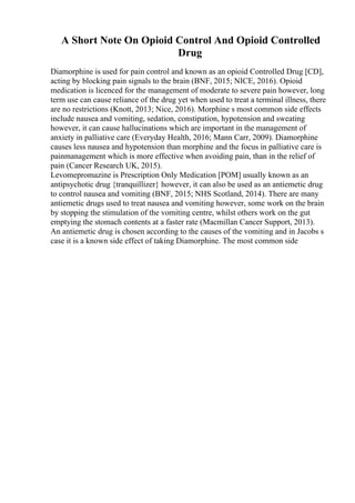 A Short Note On Opioid Control And Opioid Controlled
Drug
Diamorphine is used for pain control and known as an opioid Controlled Drug [CD],
acting by blocking pain signals to the brain (BNF, 2015; NICE, 2016). Opioid
medication is licenced for the management of moderate to severe pain however, long
term use can cause reliance of the drug yet when used to treat a terminal illness, there
are no restrictions (Knott, 2013; Nice, 2016). Morphine s most common side effects
include nausea and vomiting, sedation, constipation, hypotension and sweating
however, it can cause hallucinations which are important in the management of
anxiety in palliative care (Everyday Health, 2016; Mann Carr, 2009). Diamorphine
causes less nausea and hypotension than morphine and the focus in palliative care is
painmanagement which is more effective when avoiding pain, than in the relief of
pain (Cancer Research UK, 2015).
Levomepromazine is Prescription Only Medication [POM] usually known as an
antipsychotic drug {tranquillizer} however, it can also be used as an antiemetic drug
to control nausea and vomiting (BNF, 2015; NHS Scotland, 2014). There are many
antiemetic drugs used to treat nausea and vomiting however, some work on the brain
by stopping the stimulation of the vomiting centre, whilst others work on the gut
emptying the stomach contents at a faster rate (Macmillan Cancer Support, 2013).
An antiemetic drug is chosen according to the causes of the vomiting and in Jacobs s
case it is a known side effect of taking Diamorphine. The most common side
 