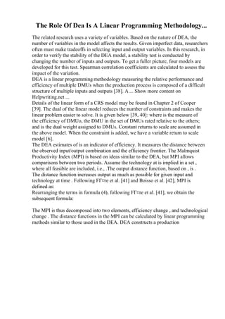 The Role Of Dea Is A Linear Programming Methodology...
The related research uses a variety of variables. Based on the nature of DEA, the
number of variables in the model affects the results. Given imperfect data, researchers
often must make tradeoffs in selecting input and output variables. In this research, in
order to verify the stability of the DEA model, a stability test is conducted by
changing the number of inputs and outputs. To get a fuller picture, four models are
developed for this test. Spearman correlation coefficients are calculated to assess the
impact of the variation.
DEA is a linear programming methodology measuring the relative performance and
efficiency of multiple DMUs when the production process is composed of a difficult
structure of multiple inputs and outputs [38]. A ... Show more content on
Helpwriting.net ...
Details of the linear form of a CRS model may be found in Chapter 2 of Cooper
[39]. The dual of the linear model reduces the number of constraints and makes the
linear problem easier to solve. It is given below [39, 40]: where is the measure of
the efficiency of DMUo, the DMU in the set of DMUs rated relative to the others;
and is the dual weight assigned to DMUs. Constant returns to scale are assumed in
the above model. When the constraint is added, we have a variable return to scale
model [6].
The DEA estimates of is an indicator of efficiency. It measures the distance between
the observed input/output combination and the efficiency frontier. The Malmquist
Productivity Index (MPI) is based on ideas similar to the DEA, but MPI allows
comparisons between two periods. Assume the technology at is implied in a set ,
where all feasible are included, i.e., .The output distance function, based on , is .
The distance function increases output as much as possible for given input and
technology at time . Following FГ¤re et al. [41] and Boisso et al. [42], MPI is
defined as:
Rearranging the terms in formula (4), following FГ¤re et al. [41], we obtain the
subsequent formula:
The MPI is thus decomposed into two elements, efficiency change , and technological
change . The distance functions in the MPI can be calculated by linear programming
methods similar to those used in the DEA. DEA constructs a production
 