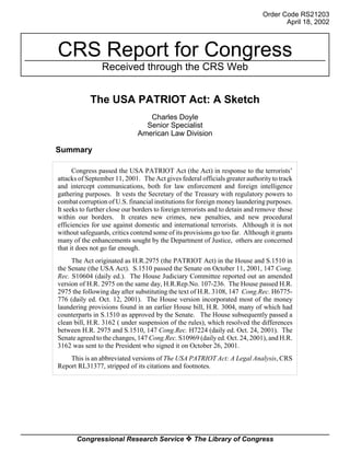 Order Code RS21203
                                                                                     April 18, 2002



CRS Report for Congress
                Received through the CRS Web


            The USA PATRIOT Act: A Sketch
                                 Charles Doyle
                                Senior Specialist
                              American Law Division

Summary

      Congress passed the USA PATRIOT Act (the Act) in response to the terrorists’
attacks of September 11, 2001. The Act gives federal officials greater authority to track
and intercept communications, both for law enforcement and foreign intelligence
gathering purposes. It vests the Secretary of the Treasury with regulatory powers to
combat corruption of U.S. financial institutions for foreign money laundering purposes.
It seeks to further close our borders to foreign terrorists and to detain and remove those
within our borders. It creates new crimes, new penalties, and new procedural
efficiencies for use against domestic and international terrorists. Although it is not
without safeguards, critics contend some of its provisions go too far. Although it grants
many of the enhancements sought by the Department of Justice, others are concerned
that it does not go far enough.
     The Act originated as H.R.2975 (the PATRIOT Act) in the House and S.1510 in
the Senate (the USA Act). S.1510 passed the Senate on October 11, 2001, 147 Cong.
Rec. S10604 (daily ed.). The House Judiciary Committee reported out an amended
version of H.R. 2975 on the same day, H.R.Rep.No. 107-236. The House passed H.R.
2975 the following day after substituting the text of H.R. 3108, 147 Cong.Rec. H6775-
776 (daily ed. Oct. 12, 2001). The House version incorporated most of the money
laundering provisions found in an earlier House bill, H.R. 3004, many of which had
counterparts in S.1510 as approved by the Senate. The House subsequently passed a
clean bill, H.R. 3162 ( under suspension of the rules), which resolved the differences
between H.R. 2975 and S.1510, 147 Cong.Rec. H7224 (daily ed. Oct. 24, 2001). The
Senate agreed to the changes, 147 Cong.Rec. S10969 (daily ed. Oct. 24, 2001), and H.R.
3162 was sent to the President who signed it on October 26, 2001.
    This is an abbreviated versions of The USA PATRIOT Act: A Legal Analysis, CRS
Report RL31377, stripped of its citations and footnotes.




       Congressional Research Service ˜ The Library of Congress
 