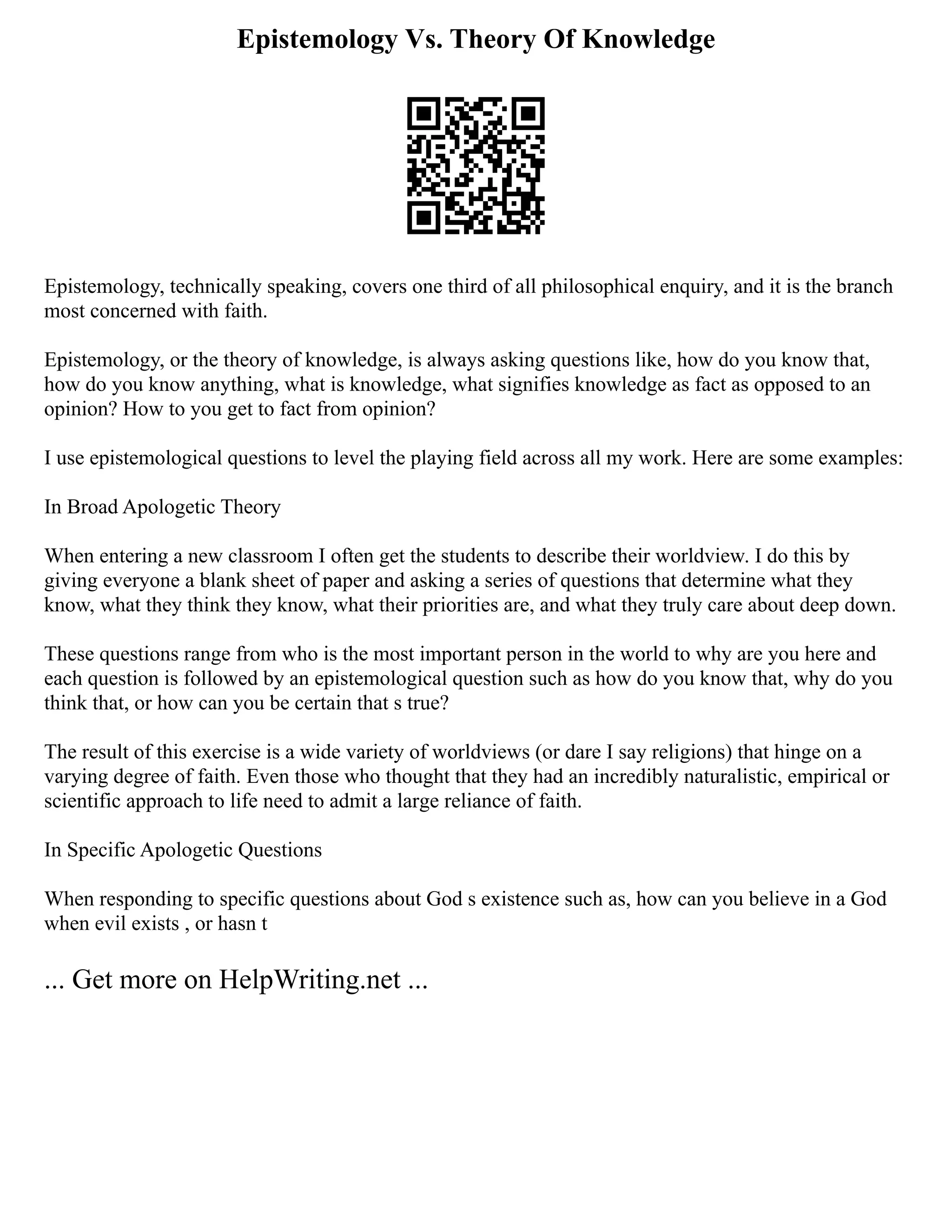 Epistemology Vs. Theory Of Knowledge
Epistemology, technically speaking, covers one third of all philosophical enquiry, and it is the branch
most concerned with faith.
Epistemology, or the theory of knowledge, is always asking questions like, how do you know that,
how do you know anything, what is knowledge, what signifies knowledge as fact as opposed to an
opinion? How to you get to fact from opinion?
I use epistemological questions to level the playing field across all my work. Here are some examples:
In Broad Apologetic Theory
When entering a new classroom I often get the students to describe their worldview. I do this by
giving everyone a blank sheet of paper and asking a series of questions that determine what they
know, what they think they know, what their priorities are, and what they truly care about deep down.
These questions range from who is the most important person in the world to why are you here and
each question is followed by an epistemological question such as how do you know that, why do you
think that, or how can you be certain that s true?
The result of this exercise is a wide variety of worldviews (or dare I say religions) that hinge on a
varying degree of faith. Even those who thought that they had an incredibly naturalistic, empirical or
scientific approach to life need to admit a large reliance of faith.
In Specific Apologetic Questions
When responding to specific questions about God s existence such as, how can you believe in a God
when evil exists , or hasn t
... Get more on HelpWriting.net ...
 