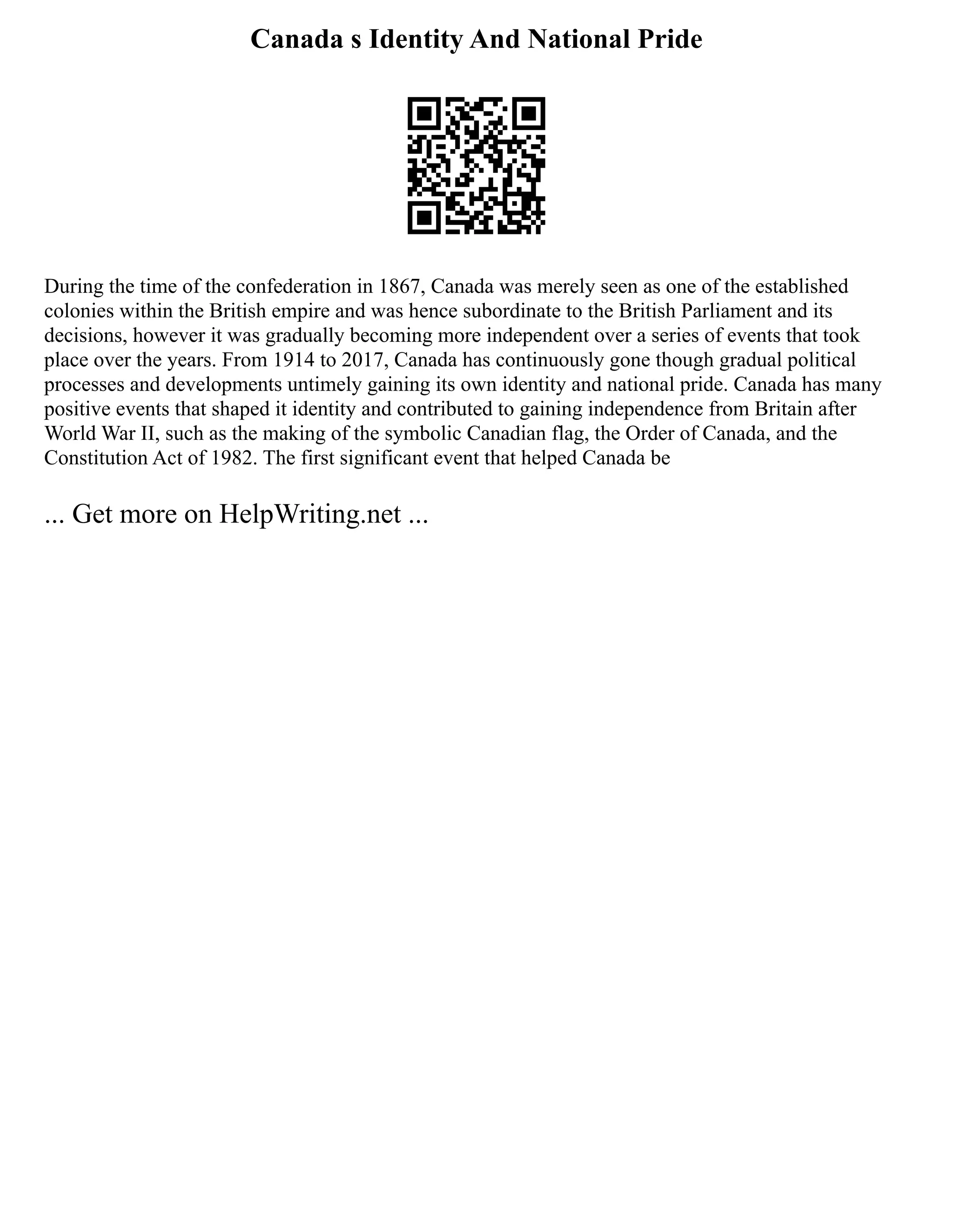 Canada s Identity And National Pride
During the time of the confederation in 1867, Canada was merely seen as one of the established
colonies within the British empire and was hence subordinate to the British Parliament and its
decisions, however it was gradually becoming more independent over a series of events that took
place over the years. From 1914 to 2017, Canada has continuously gone though gradual political
processes and developments untimely gaining its own identity and national pride. Canada has many
positive events that shaped it identity and contributed to gaining independence from Britain after
World War II, such as the making of the symbolic Canadian flag, the Order of Canada, and the
Constitution Act of 1982. The first significant event that helped Canada be
... Get more on HelpWriting.net ...
 