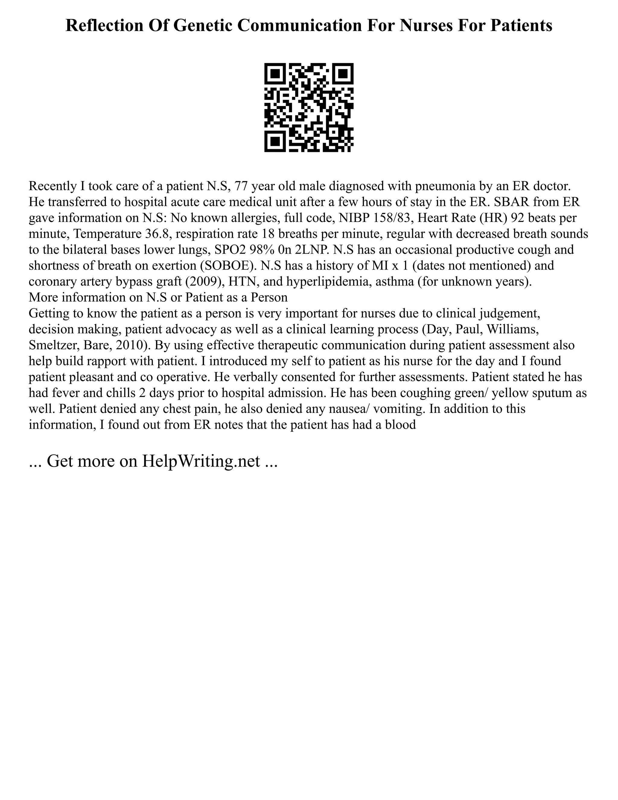 Reflection Of Genetic Communication For Nurses For Patients
Recently I took care of a patient N.S, 77 year old male diagnosed with pneumonia by an ER doctor.
He transferred to hospital acute care medical unit after a few hours of stay in the ER. SBAR from ER
gave information on N.S: No known allergies, full code, NIBP 158/83, Heart Rate (HR) 92 beats per
minute, Temperature 36.8, respiration rate 18 breaths per minute, regular with decreased breath sounds
to the bilateral bases lower lungs, SPO2 98% 0n 2LNP. N.S has an occasional productive cough and
shortness of breath on exertion (SOBOE). N.S has a history of MI x 1 (dates not mentioned) and
coronary artery bypass graft (2009), HTN, and hyperlipidemia, asthma (for unknown years).
More information on N.S or Patient as a Person
Getting to know the patient as a person is very important for nurses due to clinical judgement,
decision making, patient advocacy as well as a clinical learning process (Day, Paul, Williams,
Smeltzer, Bare, 2010). By using effective therapeutic communication during patient assessment also
help build rapport with patient. I introduced my self to patient as his nurse for the day and I found
patient pleasant and co operative. He verbally consented for further assessments. Patient stated he has
had fever and chills 2 days prior to hospital admission. He has been coughing green/ yellow sputum as
well. Patient denied any chest pain, he also denied any nausea/ vomiting. In addition to this
information, I found out from ER notes that the patient has had a blood
... Get more on HelpWriting.net ...
 