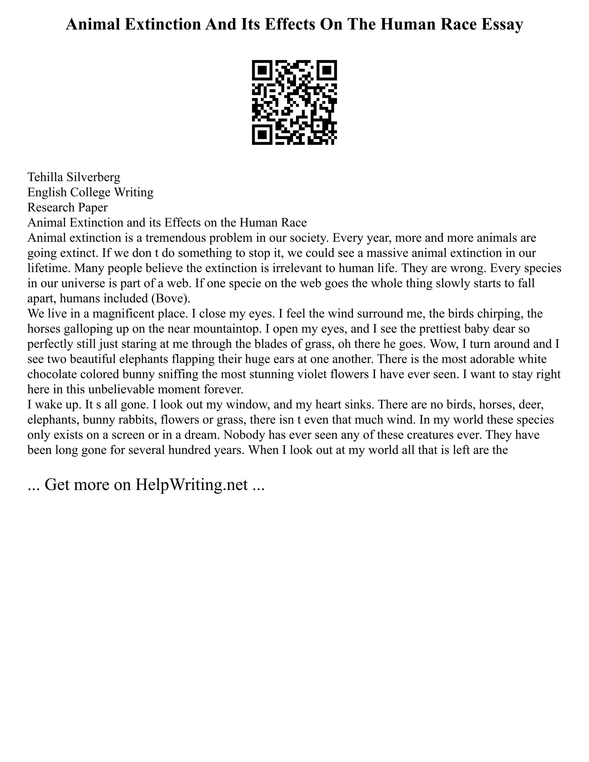 Animal Extinction And Its Effects On The Human Race Essay
Tehilla Silverberg
English College Writing
Research Paper
Animal Extinction and its Effects on the Human Race
Animal extinction is a tremendous problem in our society. Every year, more and more animals are
going extinct. If we don t do something to stop it, we could see a massive animal extinction in our
lifetime. Many people believe the extinction is irrelevant to human life. They are wrong. Every species
in our universe is part of a web. If one specie on the web goes the whole thing slowly starts to fall
apart, humans included (Bove).
We live in a magnificent place. I close my eyes. I feel the wind surround me, the birds chirping, the
horses galloping up on the near mountaintop. I open my eyes, and I see the prettiest baby dear so
perfectly still just staring at me through the blades of grass, oh there he goes. Wow, I turn around and I
see two beautiful elephants flapping their huge ears at one another. There is the most adorable white
chocolate colored bunny sniffing the most stunning violet flowers I have ever seen. I want to stay right
here in this unbelievable moment forever.
I wake up. It s all gone. I look out my window, and my heart sinks. There are no birds, horses, deer,
elephants, bunny rabbits, flowers or grass, there isn t even that much wind. In my world these species
only exists on a screen or in a dream. Nobody has ever seen any of these creatures ever. They have
been long gone for several hundred years. When I look out at my world all that is left are the
... Get more on HelpWriting.net ...
 