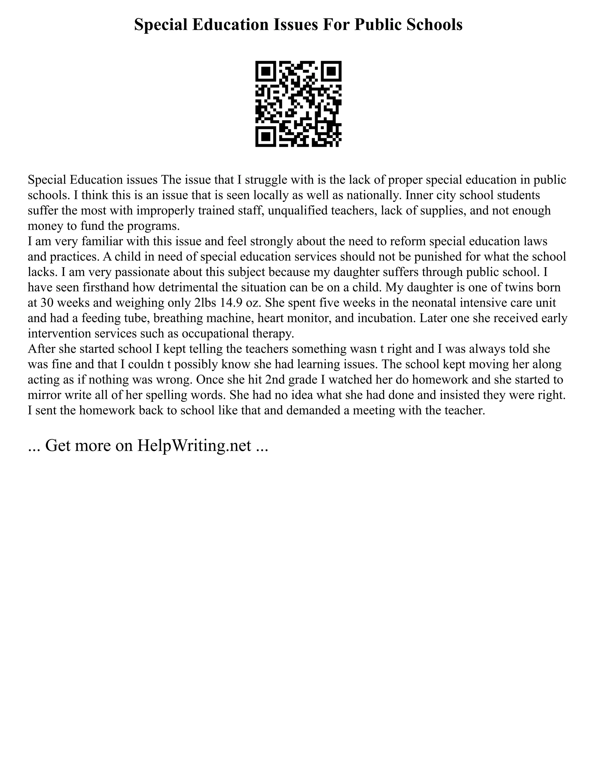 Special Education Issues For Public Schools
Special Education issues The issue that I struggle with is the lack of proper special education in public
schools. I think this is an issue that is seen locally as well as nationally. Inner city school students
suffer the most with improperly trained staff, unqualified teachers, lack of supplies, and not enough
money to fund the programs.
I am very familiar with this issue and feel strongly about the need to reform special education laws
and practices. A child in need of special education services should not be punished for what the school
lacks. I am very passionate about this subject because my daughter suffers through public school. I
have seen firsthand how detrimental the situation can be on a child. My daughter is one of twins born
at 30 weeks and weighing only 2lbs 14.9 oz. She spent five weeks in the neonatal intensive care unit
and had a feeding tube, breathing machine, heart monitor, and incubation. Later one she received early
intervention services such as occupational therapy.
After she started school I kept telling the teachers something wasn t right and I was always told she
was fine and that I couldn t possibly know she had learning issues. The school kept moving her along
acting as if nothing was wrong. Once she hit 2nd grade I watched her do homework and she started to
mirror write all of her spelling words. She had no idea what she had done and insisted they were right.
I sent the homework back to school like that and demanded a meeting with the teacher.
... Get more on HelpWriting.net ...
 