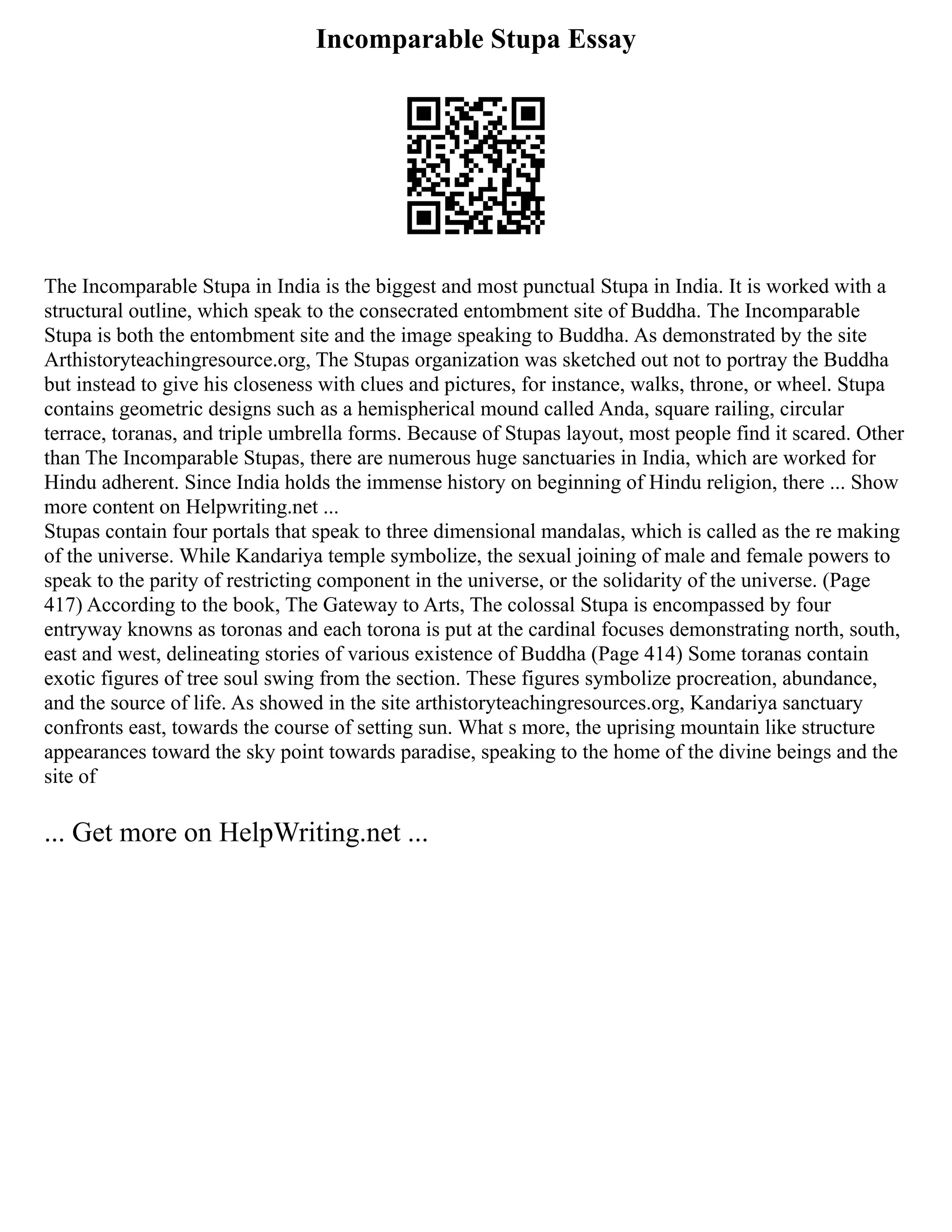 Incomparable Stupa Essay
The Incomparable Stupa in India is the biggest and most punctual Stupa in India. It is worked with a
structural outline, which speak to the consecrated entombment site of Buddha. The Incomparable
Stupa is both the entombment site and the image speaking to Buddha. As demonstrated by the site
Arthistoryteachingresource.org, The Stupas organization was sketched out not to portray the Buddha
but instead to give his closeness with clues and pictures, for instance, walks, throne, or wheel. Stupa
contains geometric designs such as a hemispherical mound called Anda, square railing, circular
terrace, toranas, and triple umbrella forms. Because of Stupas layout, most people find it scared. Other
than The Incomparable Stupas, there are numerous huge sanctuaries in India, which are worked for
Hindu adherent. Since India holds the immense history on beginning of Hindu religion, there ... Show
more content on Helpwriting.net ...
Stupas contain four portals that speak to three dimensional mandalas, which is called as the re making
of the universe. While Kandariya temple symbolize, the sexual joining of male and female powers to
speak to the parity of restricting component in the universe, or the solidarity of the universe. (Page
417) According to the book, The Gateway to Arts, The colossal Stupa is encompassed by four
entryway knowns as toronas and each torona is put at the cardinal focuses demonstrating north, south,
east and west, delineating stories of various existence of Buddha (Page 414) Some toranas contain
exotic figures of tree soul swing from the section. These figures symbolize procreation, abundance,
and the source of life. As showed in the site arthistoryteachingresources.org, Kandariya sanctuary
confronts east, towards the course of setting sun. What s more, the uprising mountain like structure
appearances toward the sky point towards paradise, speaking to the home of the divine beings and the
site of
... Get more on HelpWriting.net ...
 
