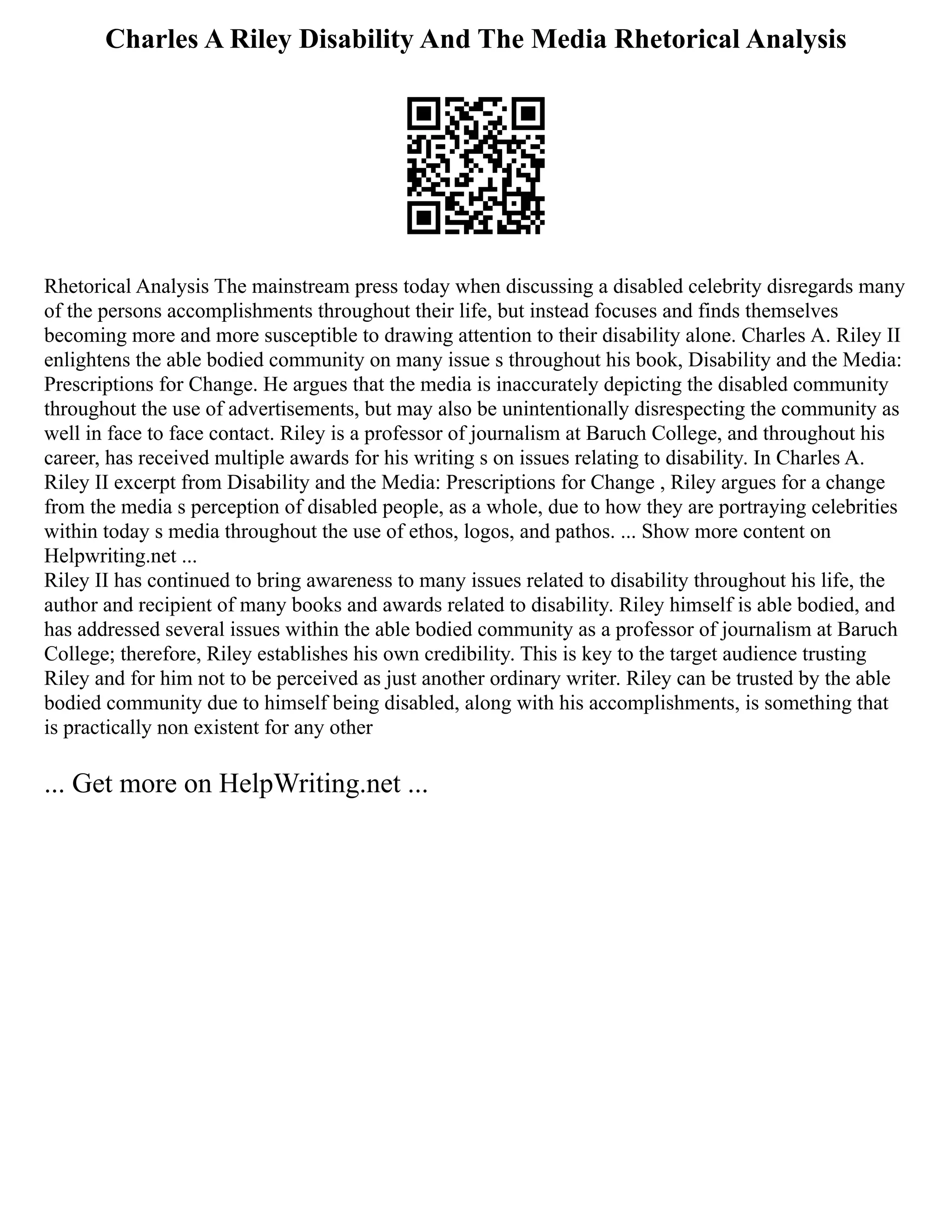 Charles A Riley Disability And The Media Rhetorical Analysis
Rhetorical Analysis The mainstream press today when discussing a disabled celebrity disregards many
of the persons accomplishments throughout their life, but instead focuses and finds themselves
becoming more and more susceptible to drawing attention to their disability alone. Charles A. Riley II
enlightens the able bodied community on many issue s throughout his book, Disability and the Media:
Prescriptions for Change. He argues that the media is inaccurately depicting the disabled community
throughout the use of advertisements, but may also be unintentionally disrespecting the community as
well in face to face contact. Riley is a professor of journalism at Baruch College, and throughout his
career, has received multiple awards for his writing s on issues relating to disability. In Charles A.
Riley II excerpt from Disability and the Media: Prescriptions for Change , Riley argues for a change
from the media s perception of disabled people, as a whole, due to how they are portraying celebrities
within today s media throughout the use of ethos, logos, and pathos. ... Show more content on
Helpwriting.net ...
Riley II has continued to bring awareness to many issues related to disability throughout his life, the
author and recipient of many books and awards related to disability. Riley himself is able bodied, and
has addressed several issues within the able bodied community as a professor of journalism at Baruch
College; therefore, Riley establishes his own credibility. This is key to the target audience trusting
Riley and for him not to be perceived as just another ordinary writer. Riley can be trusted by the able
bodied community due to himself being disabled, along with his accomplishments, is something that
is practically non existent for any other
... Get more on HelpWriting.net ...
 