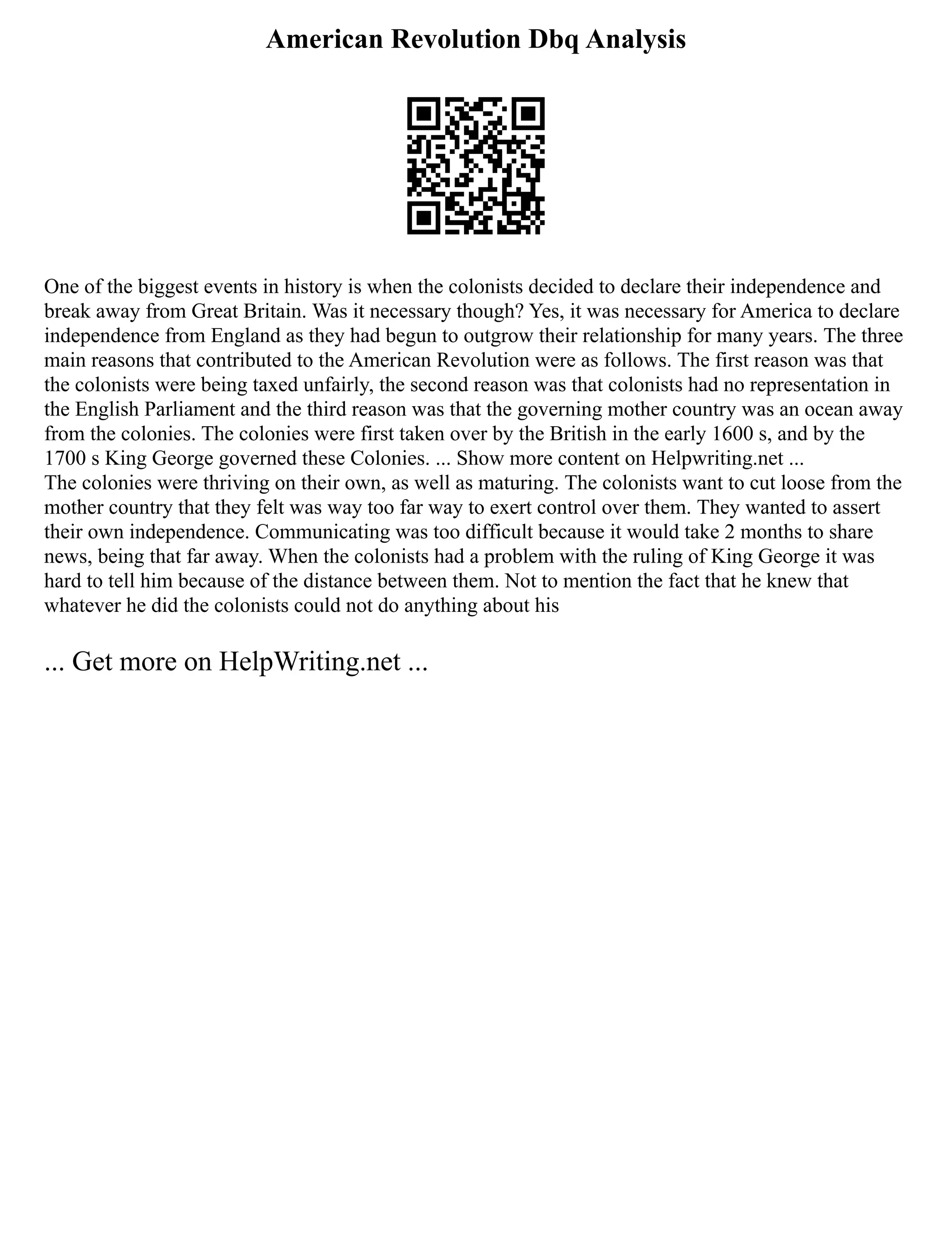 American Revolution Dbq Analysis
One of the biggest events in history is when the colonists decided to declare their independence and
break away from Great Britain. Was it necessary though? Yes, it was necessary for America to declare
independence from England as they had begun to outgrow their relationship for many years. The three
main reasons that contributed to the American Revolution were as follows. The first reason was that
the colonists were being taxed unfairly, the second reason was that colonists had no representation in
the English Parliament and the third reason was that the governing mother country was an ocean away
from the colonies. The colonies were first taken over by the British in the early 1600 s, and by the
1700 s King George governed these Colonies. ... Show more content on Helpwriting.net ...
The colonies were thriving on their own, as well as maturing. The colonists want to cut loose from the
mother country that they felt was way too far way to exert control over them. They wanted to assert
their own independence. Communicating was too difficult because it would take 2 months to share
news, being that far away. When the colonists had a problem with the ruling of King George it was
hard to tell him because of the distance between them. Not to mention the fact that he knew that
whatever he did the colonists could not do anything about his
... Get more on HelpWriting.net ...
 