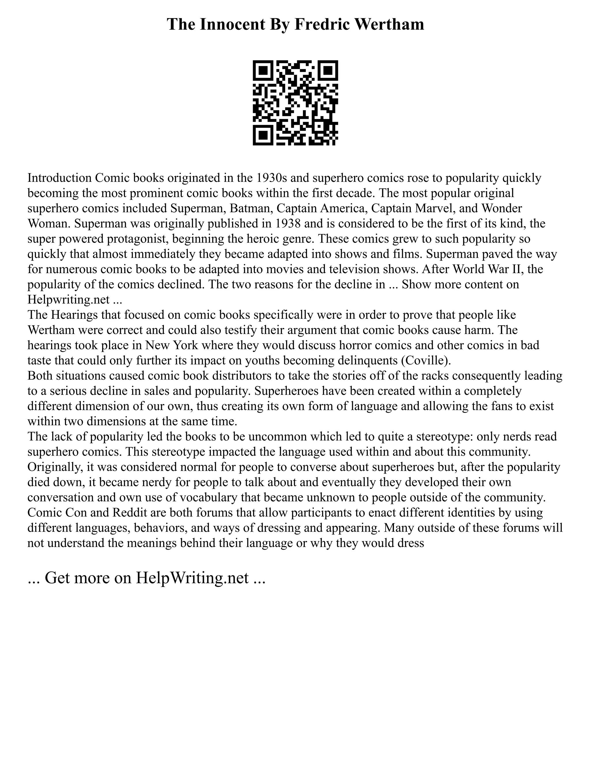 The Innocent By Fredric Wertham
Introduction Comic books originated in the 1930s and superhero comics rose to popularity quickly
becoming the most prominent comic books within the first decade. The most popular original
superhero comics included Superman, Batman, Captain America, Captain Marvel, and Wonder
Woman. Superman was originally published in 1938 and is considered to be the first of its kind, the
super powered protagonist, beginning the heroic genre. These comics grew to such popularity so
quickly that almost immediately they became adapted into shows and films. Superman paved the way
for numerous comic books to be adapted into movies and television shows. After World War II, the
popularity of the comics declined. The two reasons for the decline in ... Show more content on
Helpwriting.net ...
The Hearings that focused on comic books specifically were in order to prove that people like
Wertham were correct and could also testify their argument that comic books cause harm. The
hearings took place in New York where they would discuss horror comics and other comics in bad
taste that could only further its impact on youths becoming delinquents (Coville).
Both situations caused comic book distributors to take the stories off of the racks consequently leading
to a serious decline in sales and popularity. Superheroes have been created within a completely
different dimension of our own, thus creating its own form of language and allowing the fans to exist
within two dimensions at the same time.
The lack of popularity led the books to be uncommon which led to quite a stereotype: only nerds read
superhero comics. This stereotype impacted the language used within and about this community.
Originally, it was considered normal for people to converse about superheroes but, after the popularity
died down, it became nerdy for people to talk about and eventually they developed their own
conversation and own use of vocabulary that became unknown to people outside of the community.
Comic Con and Reddit are both forums that allow participants to enact different identities by using
different languages, behaviors, and ways of dressing and appearing. Many outside of these forums will
not understand the meanings behind their language or why they would dress
... Get more on HelpWriting.net ...
 
